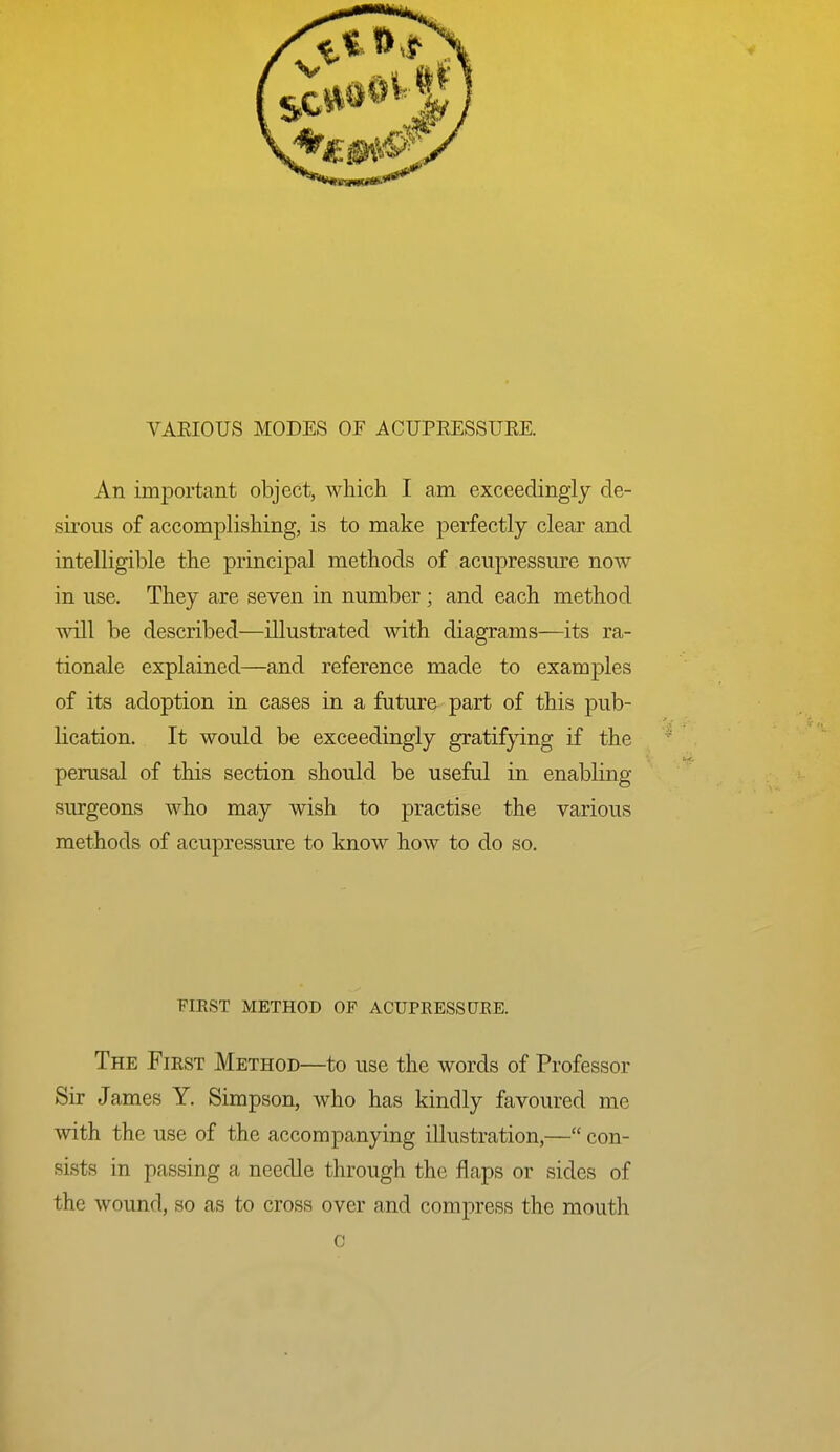 An important object, which I am exceedingly de- sirous of accomplishing, is to make perfectly clear and intelligible the principal methods of acupressure now in use. They are seven in number; and each method wtII be described—illustrated with diagrams—its ra- tionale explained—and reference made to examples of its adoption in cases in a future part of this pub- lication. It would be exceedingly gratifpng if the perusal of this section should be useful in enabling surgeons who may wish to practise the various methods of acupressure to know how to do so. FIEST METHOD OF ACUPRESSURE. The First Method—to use the words of Professor Sir James Y. Simpson, who has kindly favoured me with the use of the accompanying illustration,— con- sists in passing a needle through the flaps or sides of the wound, so as to cross over and compress the mouth