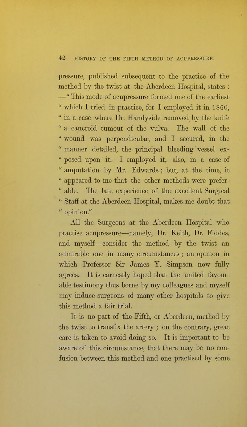 pressure, published subsequent to the practice of the method by the twist at the Aberdeen Hospital, states : — This mode of acupressure formed one of the earliest  which I tried in practice, for I employed it in 1860,  in a case where Dr. Handyside removed by the knife  a cancroid tumour of the vulva. The wall of the  wound was perpendicular, and I secured, in the  manner detailed, the principal bleeding vessel ex-  posed upon it. I employed it, also, in a case of  amputation by Mr. Edwards; but, at the time, it  appeared to me that the other methods were prefer-  able. The late experience of the excellent Surgical  Staff at the Aberdeen Hospital, makes me doubt that  opinion. All the Surgeons at the Aberdeen Hospital who practise acupressure—namely, Dr. Keith, Dr. Fiddes, and myself—consider the method by the twist an admirable one in many circumstances; an opinion in which Professor Sir James Y. Simpson now fully agrees. It is earnestly hoped that the united favom'- able testimony thus borne by my colleagues and myself may induce surgeons of many other hospitals to give this method a fair trial. It is no part of the Fifth, or Aberdeen, method by the twist to transfix the artery ; on the contrary'-, great care is taken to avoid doing so. It is important to be aware of this circumstance, that there may be no con- fusion between this method and one practised by some