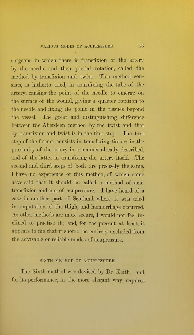 i VAEIOUS MODES OP ACUPRESSUEE. 43 surgeons, in which there is transfixion of the artery by the needle and then partial rotation, called the method by transfixion and twist. This method con- sists, as hitherto tried, in transfixing the tube of the artery, causing the point of the needle to emerge on the surface of the wound, giving a quarter rotation to the needle and fixing its point in the tissues beyond the vessel. The great and distinguishing difference between the Aberdeen method by the twist and that by transfixion and twist is in the first step. The first step of the former consists in transfixing tissues in the proximity of the artery in a manner already described, and of the latter in transfixing the artery itself The second and third steps of both are precisely the same. I have no experience of this method, of which some have said that it should be called a method of acu- transfixion and not of acupressure. I have heard of a case in another part of Scotland where it was tried in amputation of the thigh, and haemorrhage occurred. As other methods are more secure, I would not feel in- clined to practise it; and, for the present at least, it appears to me that it should be entirely excluded from the advisable or reliable modes of acupressure. SIXTH METHOD OF ACUPRESSURE. The Sixth method was devised by Dr. Keith ; and for its performance, in the more elegant way, requires