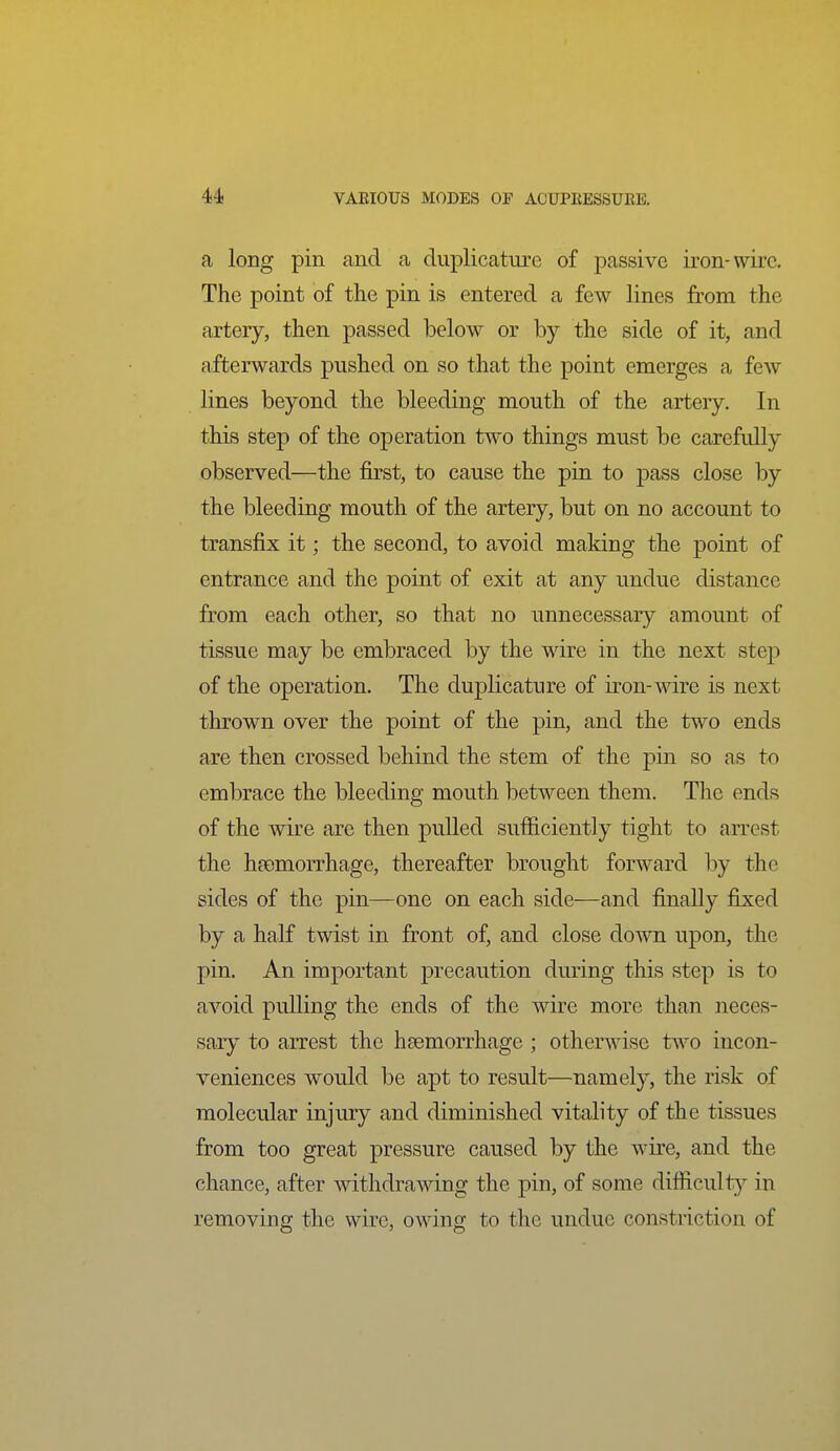 a long pin and a duplicaturc of passive iron-wire. The point of the pin is entered a few lines from the artery, then passed below or by the side of it, and afterwards pushed on so that the point emerges a few lines beyond the bleeding mouth of the artery. In this step of the operation two things must be carefully observed—the first, to cause the pin to pass close by the bleeding mouth of the artery, but on no account to transfix it; the second, to avoid making the point of entrance and the point of exit at any undue distance from each other, so that no unnecessary amount of tissue may be embraced by the wire in the next step of the operation. The duplicature of iron-wire is next thrown over the point of the pin, and the two ends are then crossed behind the stem of the pin so as to embrace the bleeding mouth between them. The ends of the wire are then pulled sufficiently tight to arrest the haemorrhage, thereafter brought forward by the sides of the pin—one on each side—and finally fixed by a half twist in front of, and close down upon, the pin. An important precaution during this step is to avoid pulling the ends of the wire more than neces- sary to arrest the haemorrhage ; otherwise two incon- veniences would be apt to result—namely, the risk of molecular injury and diminished vitality of the tissues from too great pressure caused by the wire, and the chance, after withdrawing the pin, of some difficult}'- in removing the wire, owing to the undue constriction of