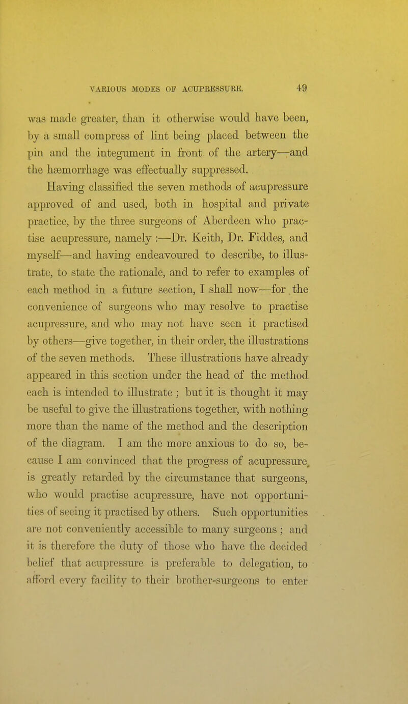 » was made greater, than it otherwise would have been, by a small compress of lint being placed between the pin and the integument in front of the artery—and the hgemorrhage was effectually suppressed. Having classified the seven methods of acupressure approved of and used, both in hospital and private practice, by the three surgeons of Aberdeen who prac- tise acupressure, namely :—Dr. Keith, Dr. Fiddes, and myself—and having endeavom'ed to describe, to illus- trate, to state the rationale, and to refer to examples of each method in a future section, I shall now—for . the convenience of surgeons who may resolve to practise acupressure, and who may not have seen it practised by others—give together, in their order, the illustrations of the seven methods. These illustrations have already appeared in this section under the head of the method each is intended to illustrate ; but it is thought it may be useful to give the illustrations together, with nothing more than the name of the method and the description of the diagram. I am the more anxious to do so, be- cause I am convinced that the progTess of acupressure^ is greatly retarded by the circumstance that surgeons, who would practise acupressure, have not opportuni- ties of seeing it practised by others. Such opportunities are not conveniently accessible to many sm'geons ; and it is therefore the duty of those who have the decided belief that acupressure is preferable to delegation, to afford every facility to their l)rother-surgeons to enter