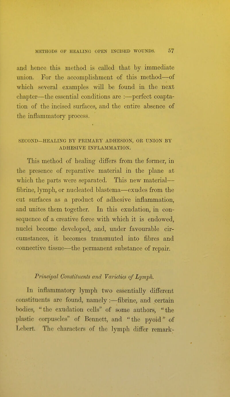 and hence this method is called that by immediate imion. For the accomplishment of this method—of which several examples will be found in the next chapter—the essential conditions are :—perfect coapta- tion of the incised surfaces, and the entire absence of the inflammatory process. 4 SECOND—HEALING BY PRIMARY ADHESION, OR UNION BY ADHESIVE INFLAMMATION. This method of healing differs from the former, in the presence of reparative material in the plane at which the parts were separated. This new material— fibrine, lymph, or nucleated blastema—exudes from the cut surfaces as a product of adhesive inflammation, and unites them together. In this exudation, in con- sequence of a creative force with which it is endowed, nuclei become developed, and, imder favourable cir- cumstances, it becomes transmuted into fibres and connective tissue—the permanent substance of repair. Principal Constituents and Varieties of Lymph. In inflammatory lymph two essentially different constituents are found, namely :—fibrine, and certain ])odies, the exudation cells of some authors, the plastic corpuscles of Bennett, and the pyoid of Lebert. The characters of the lymph differ remark-