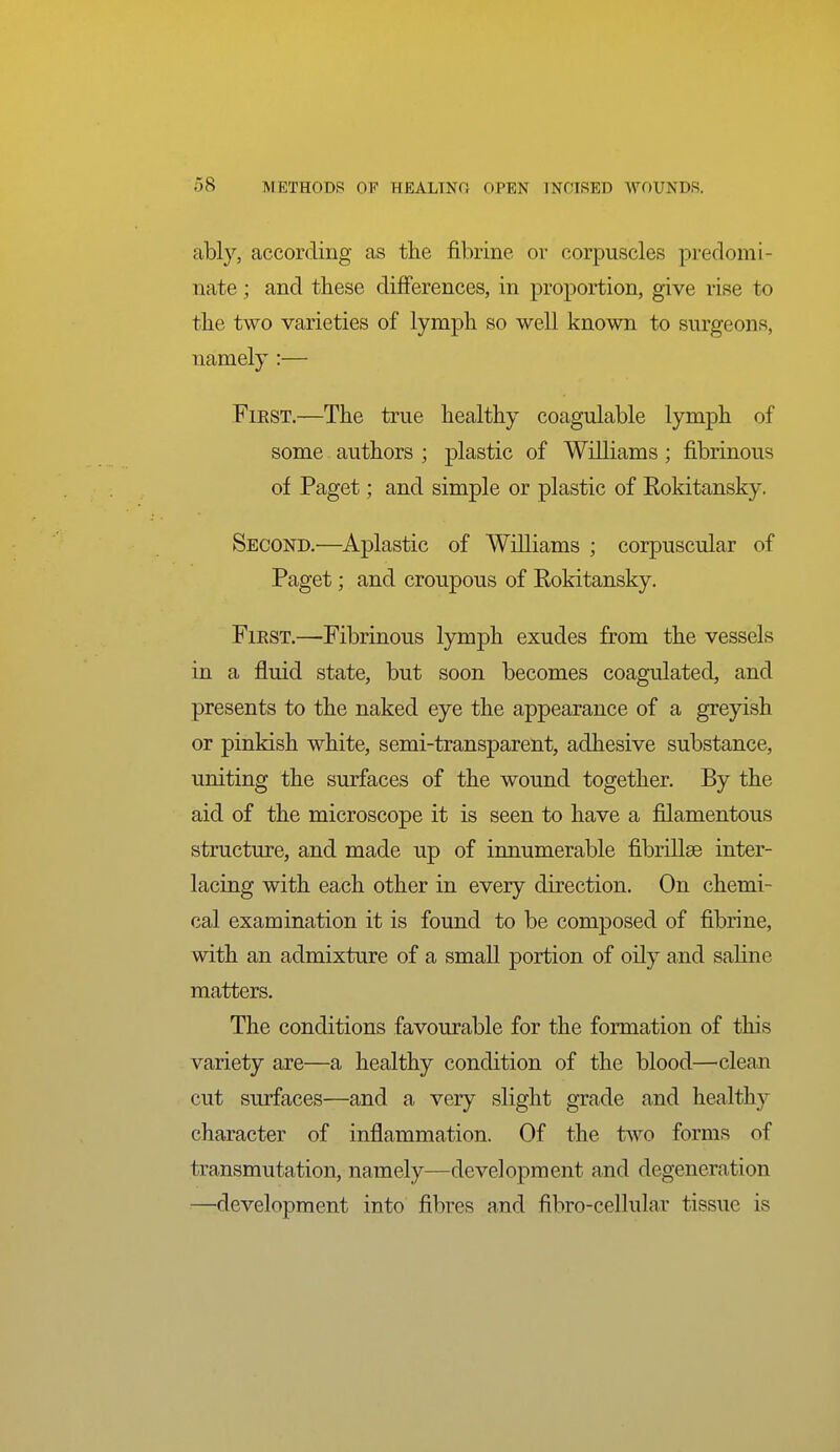 ably, according as the fibrine or corpuscles predomi- nate ; and these differences, in proportion, give rise to the two varieties of lymph so well known to surgeons, namely :— FiEST.—The true healthy coagulable lymph of some authors ; plastic of Williams ; fibrinous of Paget; and simple or plastic of Eokitansky. Second.—Aplastic of Williams ; corpuscular of Paget; and croupous of Eokitansky. First.—Fibrinous lymph exudes from the vessels in a fluid state, but soon becomes coagulated, and presents to the naked eye the appearance of a greyish or pinkish white, semi-transparent, adhesive substance, uniting the surfaces of the wound together. By the aid of the microscope it is seen to have a filamentous structure, and made up of innumerable fibrillse inter- lacing with each other in every direction. On chemi- cal examination it is found to be composed of fibrine, with an admixture of a small portion of oily and saline matters. The conditions favourable for the formation of this variety are—a healthy condition of the blood—clean cut surfaces—and a very slight grade and healthy character of inflammation. Of the frvvo forms of transmutation, namely—development and degeneration ■■—development into fibres and fibro-cellular tissue is