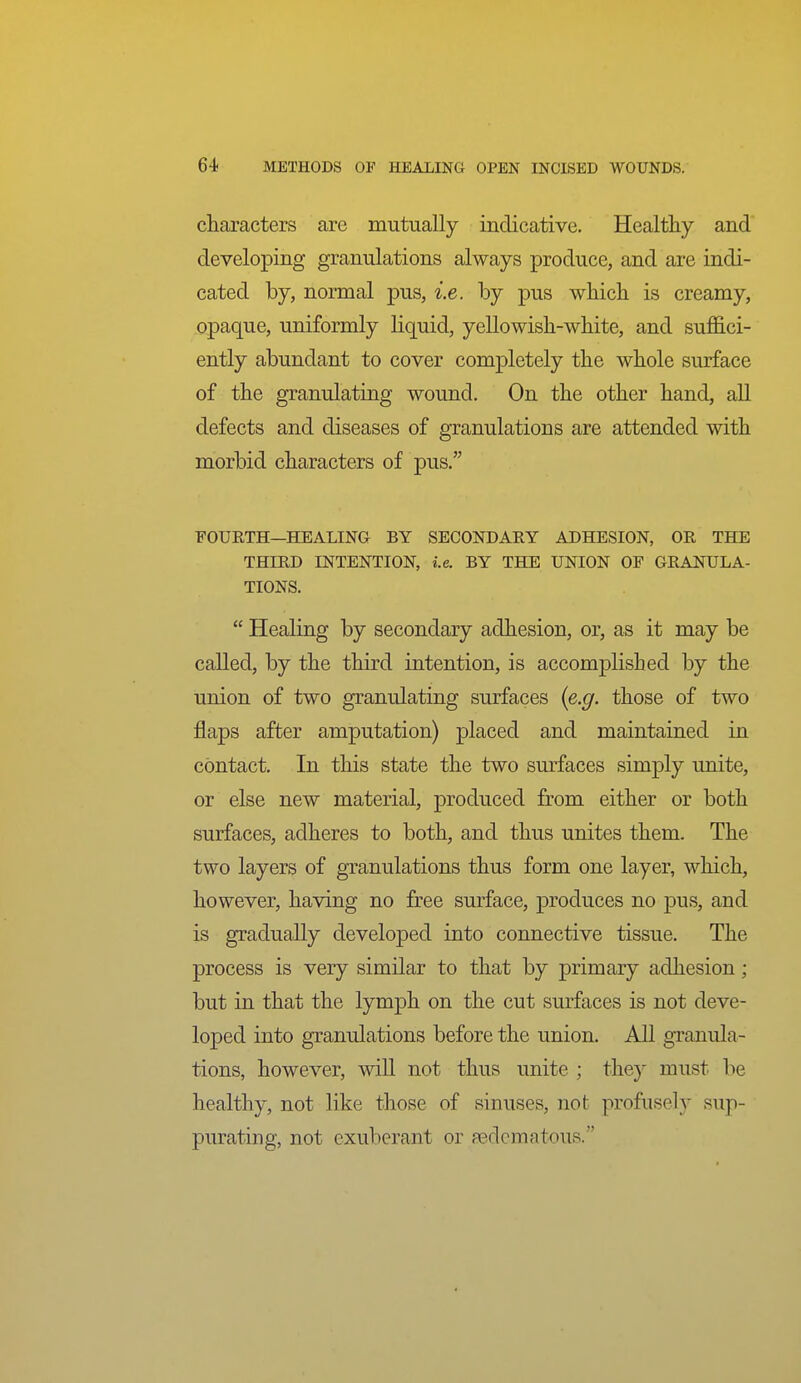 characters are mutually indicative. Healthy and developing granulations always produce, and are indi- cated by, normal pus, i.e. by pus which is creamy, opaque, uniformly liquid, yellowish-white, and suffici- ently abundant to cover completely the whole surface of the granulating wound. On the other hand, all defects and diseases of granulations are attended with morbid characters of pus. FOURTH—HEALING BY SECONDARY ADHESION, OR THE THIRD INTENTION, i.e. BY THE UNION OF GRANULA- TIONS.  Healing by secondary adhesion, or, as it may be called, by the third intention, is accomplished by the union of two granulating surfaces [e.g. those of two flaps after amputation) placed and maintained in contact. In this state the two smfaces simply unite, or else new material, produced from either or both surfaces, adheres to both, and thus unites them. The two layers of granulations thus form one layer, which, however, having no free surface, produces no pus, and is gradually developed into connective tissue. The process is very similar to that by primary adhesion; but in that the lymph on the cut surfaces is not deve- loped into granulations before the union. AU granula- tions, however, will not thus unite ; the}^ must be healthy, not like those of sinuses, not profusely sup- purating, not exuberant or ^edematous.