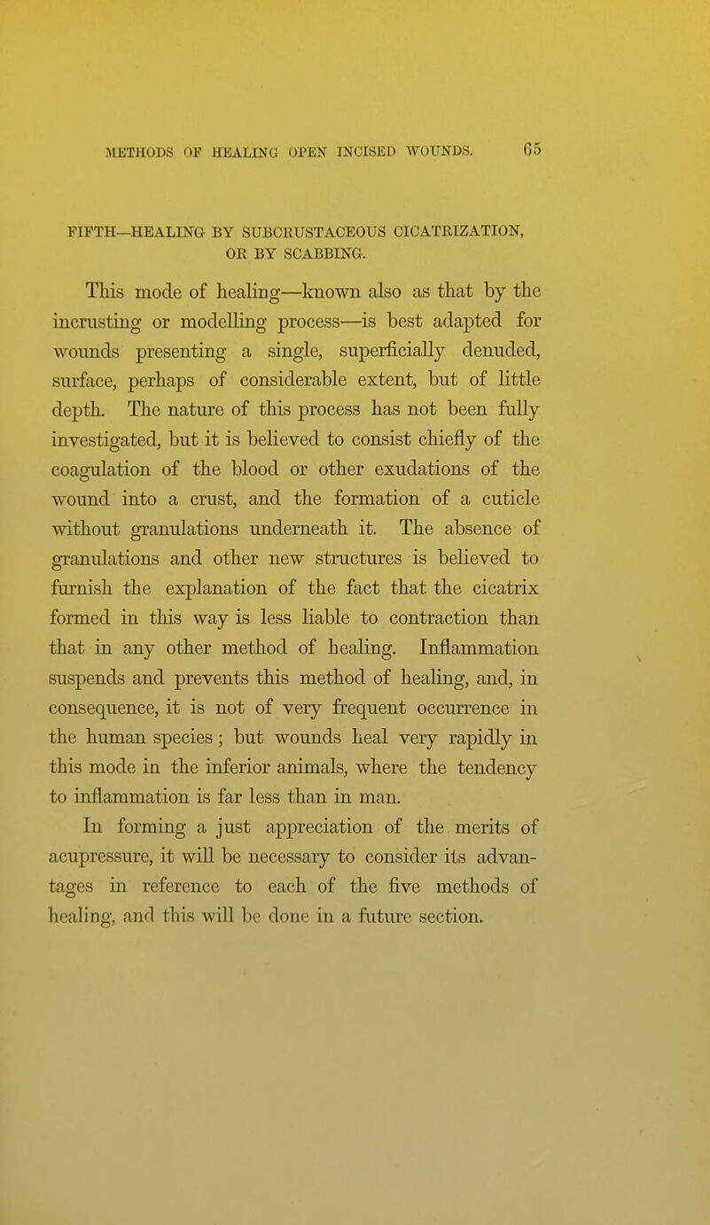 FIFTH—HEALING BY SUBCKUSTACEOUS CICATRIZATION, OR BY SCABBING. This mode of liealicg—known also as that by the incriisting or modelling process—is best adapted for wounds presenting a single, superficially denuded, surface, perhaps of considerable extent, but of little depth. The nature of this process has not been fully investigated, but it is believed to consist chiefly of the coagulation of the blood or other exudations of the wound into a crust, and the formation of a cuticle without granulations underneath it. The absence of granulations and other new structures is believed to furnish the explanation of the fact that the cicatrix formed in this way is less liable to contraction than that in any other method of healing. Inflammation suspends and prevents this method of healing, and, in consequence, it is not of very frequent occurrence in the human species; but wounds heal very rapidly in this mode in the inferior animals, where the tendency to inflammation is far less than in man. In forming a just appreciation of the merits of acupressure, it will be necessary to consider its advan- tages in reference to each of the five methods of healing, and this will be done in a fixture section.