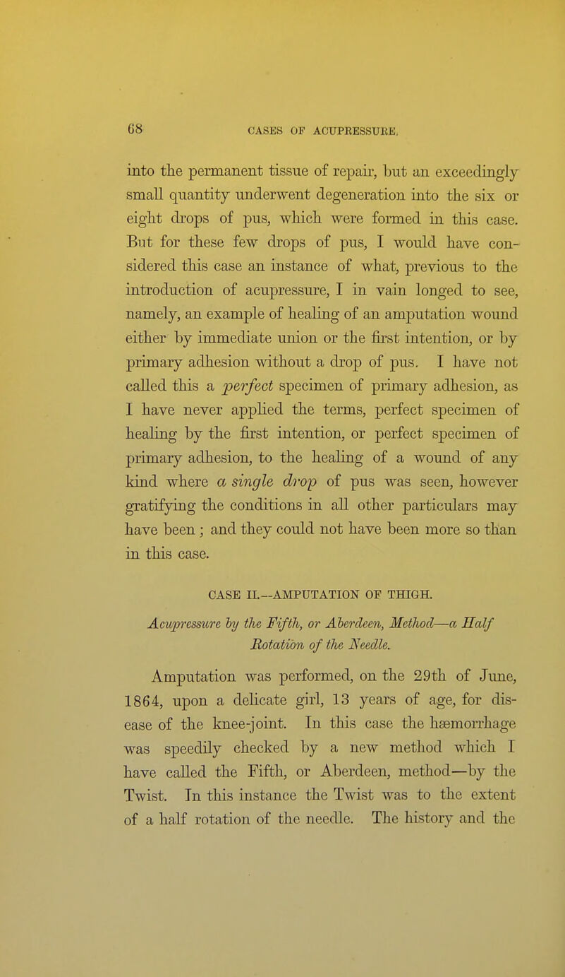 into the permanent tissue of repair, but an exceedingly small quantity underwent degeneration into the six or eight drops of pus, which were formed in this case. But for these few drops of pus, I would have con- sidered this case an instance of what, previous to the introduction of acupressure, I in vain longed to see, namely, an example of healing of an amputation wound either by immediate union or the first intention, or by primary adhesion without a drop of pus. I have not called this a perfect specimen of primary adhesion, as I have never applied the terms, perfect specimen of healing by the first intention, or perfect specimen of primary adhesion, to the healing of a wound of any kind where a single drop of pus was seen, however gratifying the conditions in all other particulars may have been; and they could not have been more so than in this case. CASE IL—AMPUTATION OF THIGH. Acupressicre hy the Fifth, or Aberdeen, Method—a Half Rotation of the Needle. Amputation was performed, on the 2.9th of June, 1864, upon a delicate girl, 13 years of age, for dis- ease of the knee-joint. In this case the haemorrhage was speedily checked by a new method which I have called the Fifth, or Aberdeen, method—by the Twist. In this instance the Twist was to the extent of a half rotation of the needle. The history and the