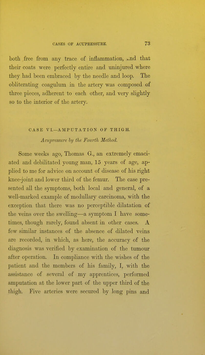 both free from any trace of inflammation, ..nd tliat their coats were perfectly entire and uninjured where they had been embraced by the needle and loop. The obliterating coagulum in the artery was composed of three pieces, adherent to each other, and very slightly so to the interior of the artery. CASE VI.—AMPUTATION OF THIGH. Acupressure hj the Fourth Method. Some weeks ago, Thomas G., an extremely emaci- ated and debilitated young man, 15 years of age, ap- plied to me for advice on account of disease of his right knee-joint and lower third of the femur. The case pre- sented all the symptoms, both local and general, of a well-marked example of medullary carcinoma, with the exception that there was no perceptible dilatation of the veins over the swelling—a symptom I have some- times, though rarely, found absent in other cases. A few similar instances of the absence of dilated veins are recorded, in which, as here, the accuracy of the diagnosis was verified by examination of the tumour after operation. In compliance with the wishes of the patient and the members of his family, I, with the assistance of several of my apprentices, performed amputation at the lower part of the upper third of the thigh. Five arteries were secured by long pins and