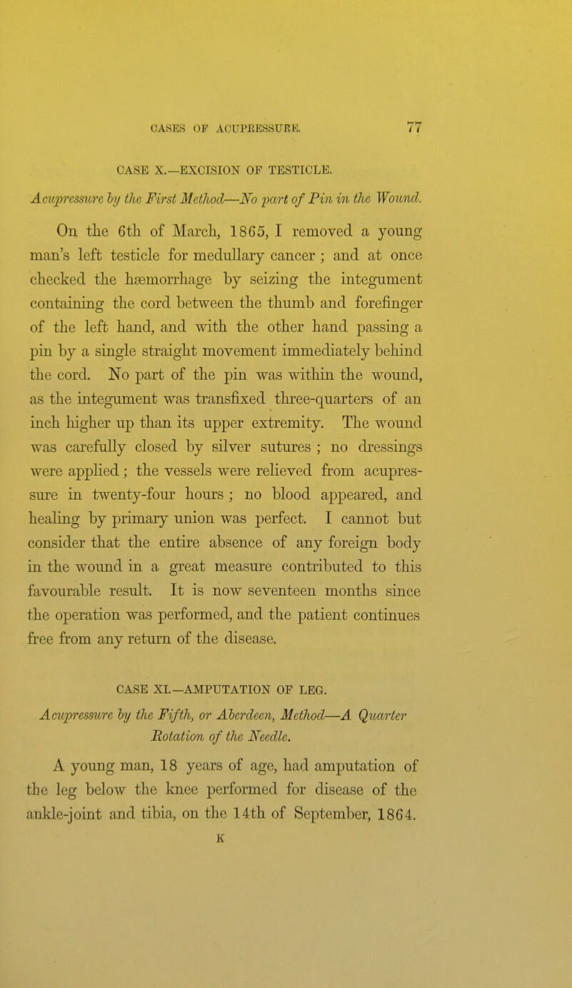 CASE X.—EXCISION OP TESTICLE. Ampressure by the First Method—JSfo part of Pin in the Wound. On the 6th of March, 1865, I removed a young man's left testicle for medullary cancer; and at once checked the heemon-hage by seizing the integument containing the cord between the thumb and forefinger of the left hand, and with the other hand passing a pin by a single straight movement immediately behind the cord. No part of the pin was within the wound, as the integument was transfixed three-quarters of an inch higher up than its upper extremity. The wound was carefully closed by silver sutures ; no dressings were applied; the vessels were relieved from acupres- sure in twenty-four hours ; no blood appeared, and healing by primary union was perfect. I cannot but consider that the entire absence of any foreign body in the wound in a great measure contributed to this favourable result. It is now seventeen months since the operation was performed, and the patient continues free from any return of the disease. CASE XL—AMPUTATION OF LEG. Acupressure hy the Fifth, or Alerdeen, Method—A Quarter Rotation of the Needle. A young man, 18 years of age, had amputation of the leg below the knee performed for disease of the ankle-joint and tibia, on the 14th of September, 1864. K