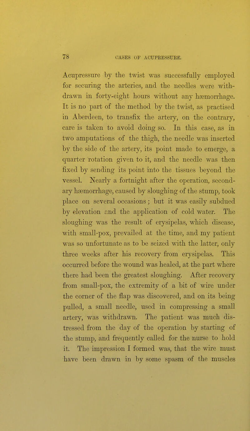 Acupressure by the twist was successfully employed for securing the arteries, and the needles were with- drawn in forty-eight hours without any haemorrhage. It is no part of the method by the twist, as practised in Aberdeen, to transfix the artery, on the contrary, care is taken to avoid doing so. In this case, as in two amputations of the thigh, the needle was inserted by the side of the artery, its point made to emerge, a quarter rotation given to it, and the needle was then fixed by sending its point into the tissues beyond the vessel. Nearly a fortnight after the operation, second- ary hsemorrhage, caused by sloughing of the stump, took place on several occasions; but it was easily subdued by elevation and the apj)lication of cold water. The sloughing was the result of erysipelas, which disease, with small-pox, prevailed at the time, and my patient was so unfortunate as to be seized with the latter, only three weeks after his recovery from erysipelas. This occurred before the wound was healed, at the part where there had been the greatest sloughing. After recovery from smaU-pox, the extremity of a bit of wire under the corner of the flap was discovered, and on its being pulled, a small needle, used in compressing a smaU artery, was withdrawn. The patient was much dis- tressed from the day of the operation by starting of the stump, and frequently called for the nurse to hold it. The impression I formed was, that the wire must have been drawn in by some spasm of the muscles