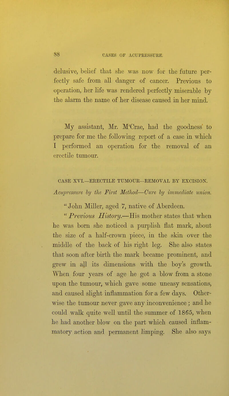 delusive, belief tliat she was now for the future per- fectly safe from all danger of cancer. Previous to operation, her life was rendered perfectly miserable by the alarm the name of her disease caused in her mind. My assistant, Mr. M'Crae, had the goodness' to prepare for me the following report of a case in which I performed an operation for the removal of an erectile tumour. CASE XVI.—ERECTILE TUMOUE—REMOVAL BY EXCISIOK Acupressure by the First Method—Cure hy immediate union.  John Miller, aged 7, native of Aberdeen.  Previous History.—His mother states that when he was born she noticed a purplish flat mark, about the size of a half-crown piece, in the skin over the middle of the back of his right leg. She also states that soon after birth the mark became prominent, and grew in all its dimensions with the boy's growth. When four years of age he got a blow from a stone upon the tumour, which gave some uneasy sensations, and caused slight inflammation for a few days. Other- wise the tumour never gave any inconvenience; and he could walk quite well until the summer of 1865, when he had another blow on the part which caused inflam- matory action and permanent limping. She also says