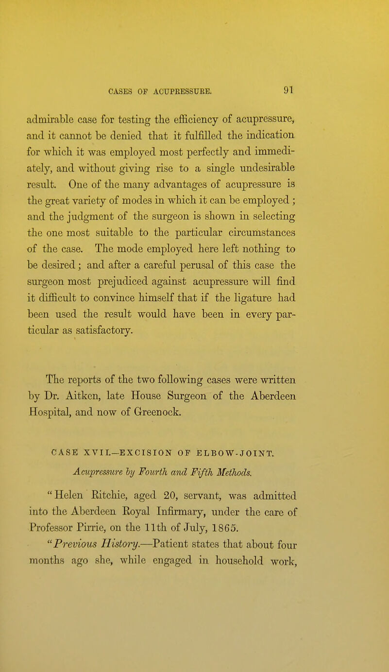 admirable case for testing the efficiency of acupressure, and it cannot be denied that it fulfilled the indication for which it was employed most perfectly and immedi- ately, and without giving rise to a single undesirable result. One of the many advantages of acupressure is the great variety of modes in which it can be employed; and the judgment of the surgeon is shown in selecting the one most suitable to the particular circumstances of the case. The mode employed here left nothing to be desired; and after a careful perusal of this case the surgeon most prejudiced against acupressure will find it difficult to convince himself that if the ligature had been used the result would have been in every par- ticular as satisfactory. The reports of the two following cases were written by Dr. Aitkcn, late House Surgeon of the Aberdeen Hospital, and now of Greenock. CASE XVII.—EXCISION OF ELBOW-JOINT. Acupressure hy Fourth and Fifth Methods. Helen Ritchie, aged 20, servant, was admitted into the Aberdeen Royal Infirmary, under the care of Professor Pirrie, on the 11th of July, 1865. Previous History.—Patient states that about four months ago she, while engaged in household work,