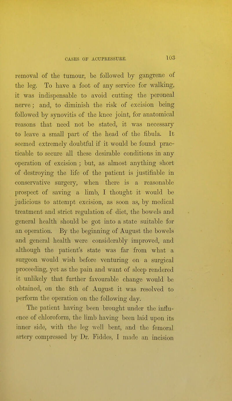 removal of the tumour, be followed by gangrene of the leg. To have a foot of any service for walking, it was indispensable to avoid cutting the peroneal nerve; and, to diminish the risk of excision being followed by synovitis of the knee joint, for anatomical reasons that need not be stated, it was necessary to leave a small part of the head of the fibula. It seemed extremely doubtful if it would be found prac- ticable to secure all these desirable conditions in any operation of excision ; but, as almost anything short of destroying the life of the patient is justifiable in conservative surgery, when there is a reasonable prospect of saving a limb, I thought it would be judicious to attempt excision, as soon as, by medical treatment and strict regulation of diet, the bowels and general health should be got into a state suitable for an operation. By the beginning of August the bowels and general health were considerably improved, and although the patient's state was far from what a su];geon would wish before venturing on a surgical proceeding, yet as the pain and want of sleep rendered it unlikely that further favourable change would be obtained, on the 8th of August it was resolved to perform the operation on the following day. The patient having been brought under the influ- ence of chloroform, the limb having been laid upon its inner side, with the leg well bent, and the femoral Rvtcry compressed by Dr. Fiddes, I made an incision