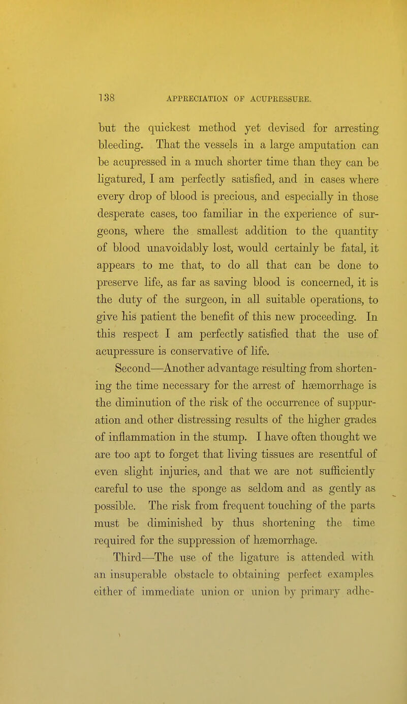 but the quickest method yet devised for arresting bleeding. That the vessels in a large amputation can be acupressed in a much shorter time than they can be ligatured, I am perfectly satisfied, and in cases where every drop of blood is precious, and especially in those desperate cases, too familiar in the experience of sur- geons, where the smallest addition to the quantity of blood unavoidably lost, would certainly be fatal, it appears to me that, to do all that can be done to preserve life, as far as saving blood is concerned, it is the duty of the surgeon, in all suitable operations, to give his patient the benefit of this new proceeding. In this respect I am perfectly satisfied that the use of acupressure is conservative of life. Second—Another advantage resulting from shorten- ing the time necessary for the arrest of haemorrhage is the diminution of the risk of the occurrence of suppur- ation and other distressing results of the higher grades of inflammation in the stump. I have often thought we are too apt to forget that living tissues are resentful of even slight injuries, and that we are not sufiiciently careful to use the sponge as seldom and as gently as possible. The risk from frequent touching of the parts must be diminished by thus shortening the time required for the suppression of haemorrhage. Third—The use of the ligature is attended with an insuperable obstacle to obtaining perfect examples either of immediate union or union by primary adhe-