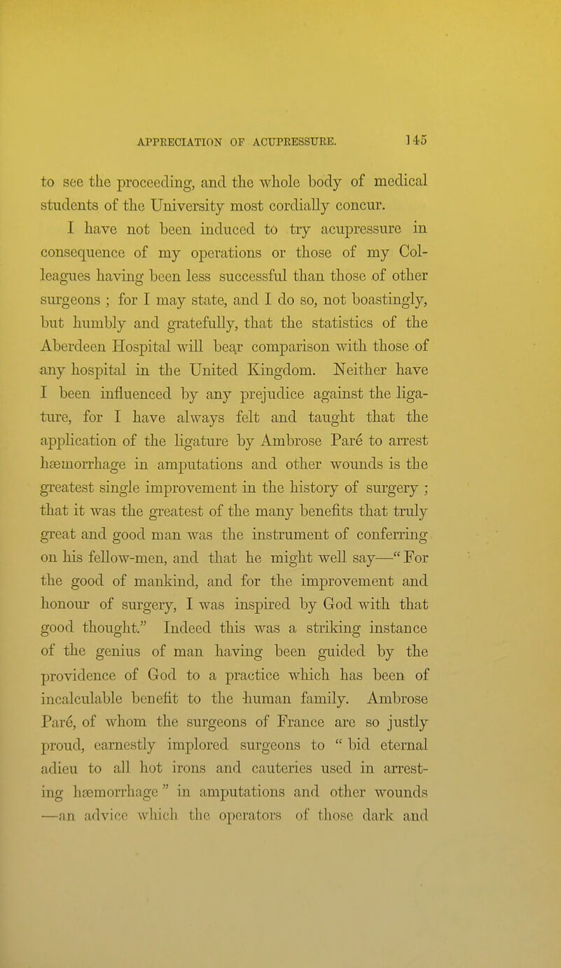 to see the proceeding, and tlie whole body of medical students of the University most cordially concur. I have not been induced to try acupressure in consequence of my operations or those of my Col- leagues having been less successful than those of other surgeons ; for I may state, and I do so, not boastingly, but humbly and gratefully, that the statistics of the Aberdeen Hospital will bear comparison with those of any hospital in the United Kingdom. Neither have I been influenced hj any prejudice against the liga- ture, for I have always felt and taught that the application of the ligature by Ambrose Pare to arrest haemorrhage in amputations and other wounds is the greatest single improvement in the history of surgery ; that it was the greatest of the many benefits that truly great and good man was the instrument of conferring on his fellow-men, and that he might well say— For the good of mankind, and for the improvement and honour of surgery, I was inspired by God with that good thought. Indeed this was a striking instance of the genius of man having been guided by the providence of God to a practice which has been of incalculable benefit to the -human family. Ambrose Par6, of whom the surgeons of France are so justly proud, earnestly implored surgeons to  bid eternal adieu to all hot irons and cauteries used in arrest- ing htemorrhage  in amputations and other wounds —an advice which the operators of those dark and