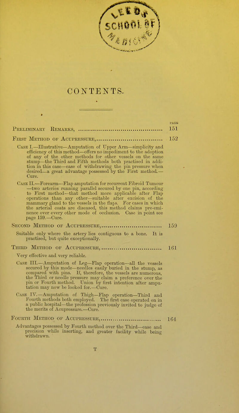 CONTENTS. PAGE Preliminary Remauks, 151 First Method of Acupressure, 152 Case I.—Illustrative—Amputation of Upper Arm—simplicity and efficiency of this method—offers no impediment to the adoption of any of the other methods for other vessels on the same stump—the Third and Fifth methods both jiractised in addi- tion in this case—ease of withdrawing the i^in pressure when desired—a great advantage possessed by the First method. — Cure. Case 11.'—Forearm—Flap amputation for recurrent Fibroid Tumour —two arteries running parallel secured by one pin, according to First method—that method more applicable after Flap operations than any other—suitable after excision of the mammary gland to the vessels in the Haps. For cases in which the arterial coats are diseased, this method claims jire-emi- nence over every other mode of occlusion. Case in point see page 159.—Cure. Secoxd Method of Acupressure,...., 159 Suitable only where the artery lies contiguous to a bone. It is practised, but quite exceptionally. Third Method op Acupressure, 161 Very efifective and very reliable. Case HI.—Amputation of Leg—Flap operation—all the vessels secured by this mode—needles easily buried in the stump, as compared with pins. If, therefore, the vessels are numerous, the Third or needle pressure may claim a preference over the pin or Foiu-th method. Union by first intention after ampu- tation may now be looked for.—Cure. Ca.se IV.—Amputation of Thigh—Flap operation—Third and Fourth methods both employed. The first case operated on in a public hospital—the profession previously invited to judge of the merits of Acupressure.—Cure. Fourth Method op Acupressure, 1G4 Advantages possessed by Fourth method over the Third—ease and precision while insertuig, and greater facility while being withdrawn. T