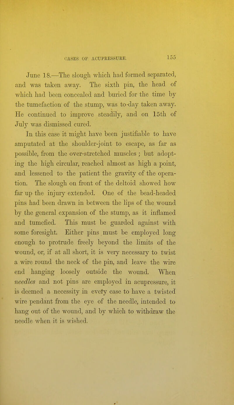 June 18.—The slougli which had formed separated, and was taken away. The sixth pin, the head of which had been concealed and buried for the time by the tumefaction of the stump, was to-day taken away. He continued to improve steadily, and on I5th of July was dismissed cured. In this case it might have been justifiable to have amputated at the shoulder-joint to escape, as far as possible, from the over-stretched muscles ; but adopt- ing the high circular, reached almost as high a point, and lessened to the patient the gravity of the opera- tion. The slough on front of the deltoid showed how far up the injury extended. One of the bead-headed pins had been drawn in between the lips of the wound by the general expansion of the stump, as it inflamed and tumefied. This must be guarded against with some foresight. Either pins must be employed long enough to protrude freely beyond the limits of the wound, or, if at all short, it is very necessary to twist a wire round the neck of the pin, and leave the wire end hanging loosely outside the wound. When needles and not pins are employed in acupressure, it is deemed a necessity in evety case to have a twisted wire pendant from the eye of the needle, intended to hang out of the wound, and by which to withdraw the needle when it is wished.