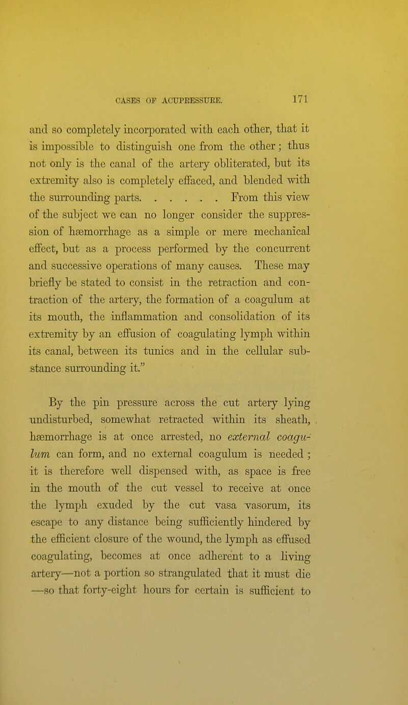 and so completely incorporated with each other, that it is impossible to distinguish one from the other; thus not only is the canal of the artery obliterated, but its extremity also is completely effaced, and blended with the siuTounding parts From this view of the subject we can no longer consider the suppres- sion of hsemorrhage as a simple or mere mechanical effect, but as a process performed by the concurrent and successive operations of many causes. These may briefly be stated to consist in the retraction and con- traction of the artery, the formation of a coagulum at its mouth, the inflammation and consolidation of its extremity by an effusion of coagulating lymph within its canal, between its tunics and in the cellular sub- stance surrounding it. By the pin pressure across the cut artery lying undisturbed, somewhat retracted within its sheath, haemorrhage is at once arrested, no external coagu- lum can form, and no external coagulum is needed ; it is therefore well dispensed with, as space is free in the mouth of the cut vessel to receive at once the lymph exuded by the cut vasa vasorum, its escape to any distance being sufficiently hindered by the efficient closure of the wound, the lymph as effused coagulating, becomes at once adherent to a living artery—not a portion so strangulated that it must die —so that forty-eight hours for certain is sufficient to