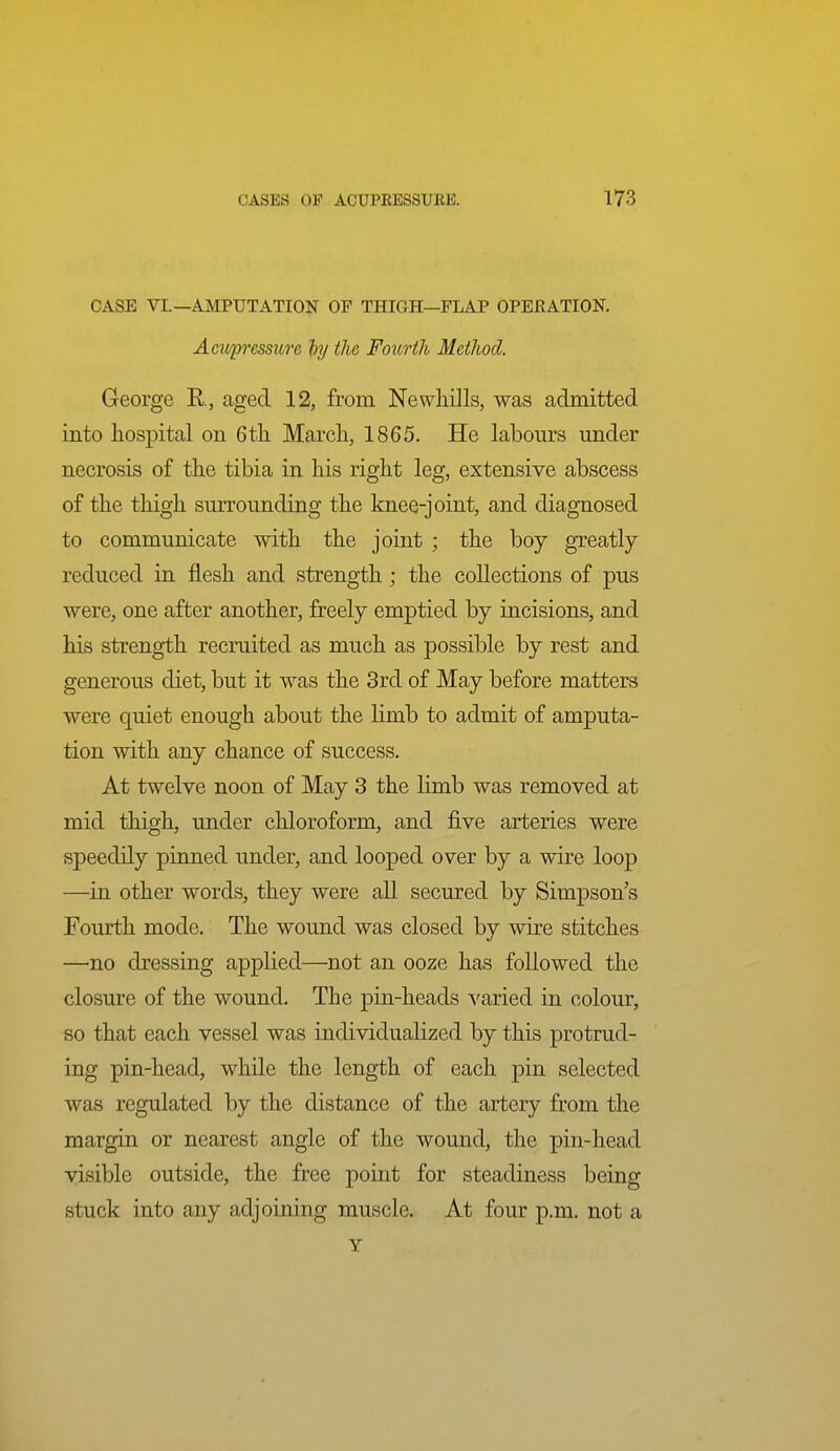 CASE VI.—AMPUTATION OF THIGH—FLAP OPEKATION. Acupressure by the Foicrih Metlwd. George E., aged 12, from Newhills, was admitted into hospital on 6t]i March, 1865. He labours under necrosis of the tibia in his right leg, extensive abscess of the thigh surrounding the knee-joint, and diagnosed to communicate with the joint ; the boy greatly reduced in flesh and strength ; the collections of pus were, one after another, freely emptied by incisions, and his strength recruited as much as possible by rest and generous diet, but it was the 3rd of May before matters were quiet enough about the limb to admit of amputa- tion with any chance of success. At twelve noon of May 3 the limb was removed at mid thigh, under chloroform, and five arteries were speedily pinned under, and looped over by a wire loop —in other words, they were all secured by Simpson's Fourth mode. The wound was closed by wire stitches —no dressing applied—not an ooze has followed the closure of the wound. The pin-heads varied in colour, so that each vessel was individualized by this protrud- ing pin-head, while the length of each pin selected was regulated by the distance of the artery from the margin or nearest angle of the wound, the pin-head visible outside, the free point for steadiness being stuck into any adjoining muscle. At four p.m. not a Y