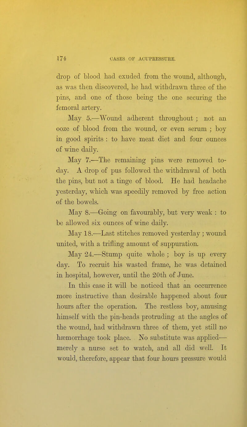 drop of blood had exuded from the wound, although, as was then discovered, he had withdrawn three of the pins, and one of those being the one securing the femoral artery. May 5.—Wound adherent throughout ; not an ooze of blood from the wound, or even serum ; boy in good spirits : to have meat diet and fom- ounces of wine daily. May 7.—The remaining pins were removed to- day. A drop of pus followed the withdrawal of both the pins, but not a tinge of blood. He had headache yesterday, which was speedily removed by free action of the bowels. May 8.—Going on favourably, but very weak : to be allowed six ounces of wine daily. May 18.—Last stitches removed yesterday; wound united, with a trifling amount of suppuration. May 24.—Stump quite whole ; boy is up every day. To recruit his wasted frame, he was detained in hospital, however, until the 20th of June. In this case it will be noticed that an occurrence more instructive than desirable happened about four hours after the operation. The restless boy, amusing himself with the pin-heads protruding at the angles of the wound, had withdrawn three of them, yet still no haemorrhage took place. No substitute was applied— merely a nurse set to watch, and all did well. It would, therefore, appear that four hours pressure would