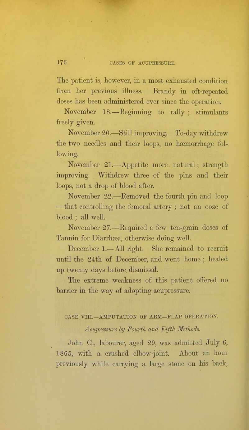 The patient is, however, in a most exhausted condition from her previous illness. Brandy in oft-repeated doses has been administered ever siace the operation. November 18.—Beginning to rally ; stimulants freely given. November 20.—Still improving. To-day withdrew the two needles and their loops, no hsemorrhage fol- lowing. November 21.—Appetite more natural; strength improving. Withdrew three of the pins and their loops, not a drop of blood after. November 22.—Eemoved the fourth pin and loop —that controlling the femoral artery ; not an ooze of blood; all well. November 27.—Eequirecl a few ten-grain doses of Tannin for Diarrhsea, otherwise doing well. December 1.— All right. She remained to recruit until the 24th of December, and went home ; healed up twenty days before, dismissal. The extreme weakness of this patient offered no barrier in the way of adopting acupressure. CASE VIII.—AMPUTATION OF ARM—FLAP OPERATION. Acupressure ly Fourth and Fifth Metlwds. John G., labourer, aged 29, was admitted July 6, 1865, with a crushed elbow-joint. About an hour previously while carrying a large stone on his back.