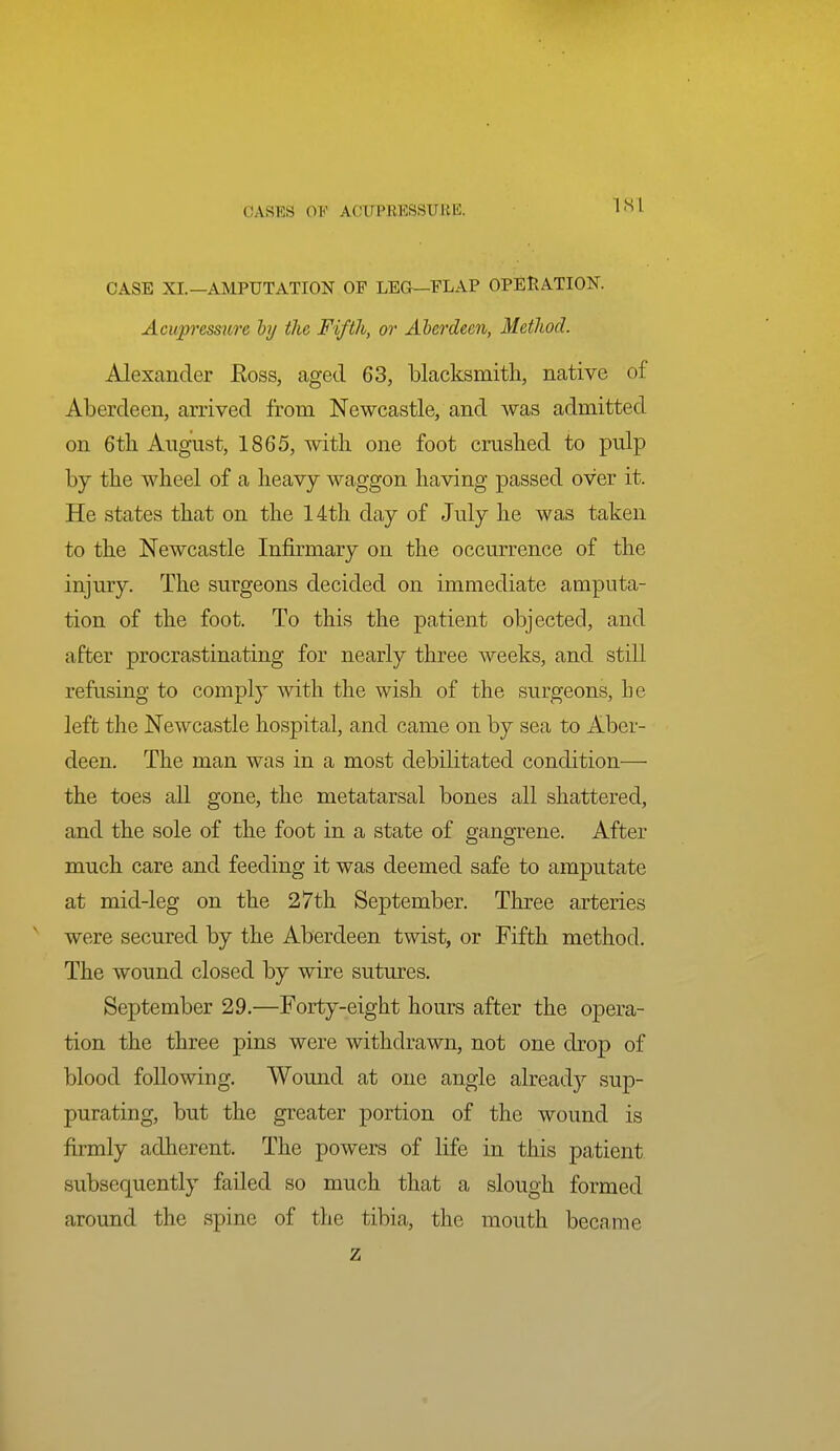 ISl CASE XL—AMPUTATION OP LEG—FLAP OPERATION. Acupressure hy the Fifth, or Alerdecn, Method. Alexander Eoss, aged 63, blacksmith, native of Aberdeen, arrived from Newcastle, and was admitted on 6th August, 1865, with one foot crushed to pulp by the wheel of a heavy waggon having passed over it. He states that on the 14th day of July he was taken to the Newcastle Infirmary on the occurrence of the injury. The surgeons decided on immediate amputa- tion of the foot. To this the patient objected, and after procrastinating for nearly three weeks, and still refusing to comply with the wish of the surgeons, he left the Newcastle hospital, and came on by sea to Aber- deen. The man was in a most debilitated condition— the toes all gone, the metatarsal bones all shattered, and the sole of the foot in a state of gangrene. After much care and feeding it was deemed safe to amputate at mid-leg on the 27th September. Three arteries were secured by the Aberdeen twist, or Fifth method. The wound closed by wire sutures. September 29.—Forty-eight hours after the opera- tion the three pins were withdrawn, not one drop of blood following. Wound at one angle already sup- purating, but the greater portion of the wound is firmly adherent. The powers of life in this patient subsequently failed so much that a slough formed around the spine of the tibia, the mouth became z