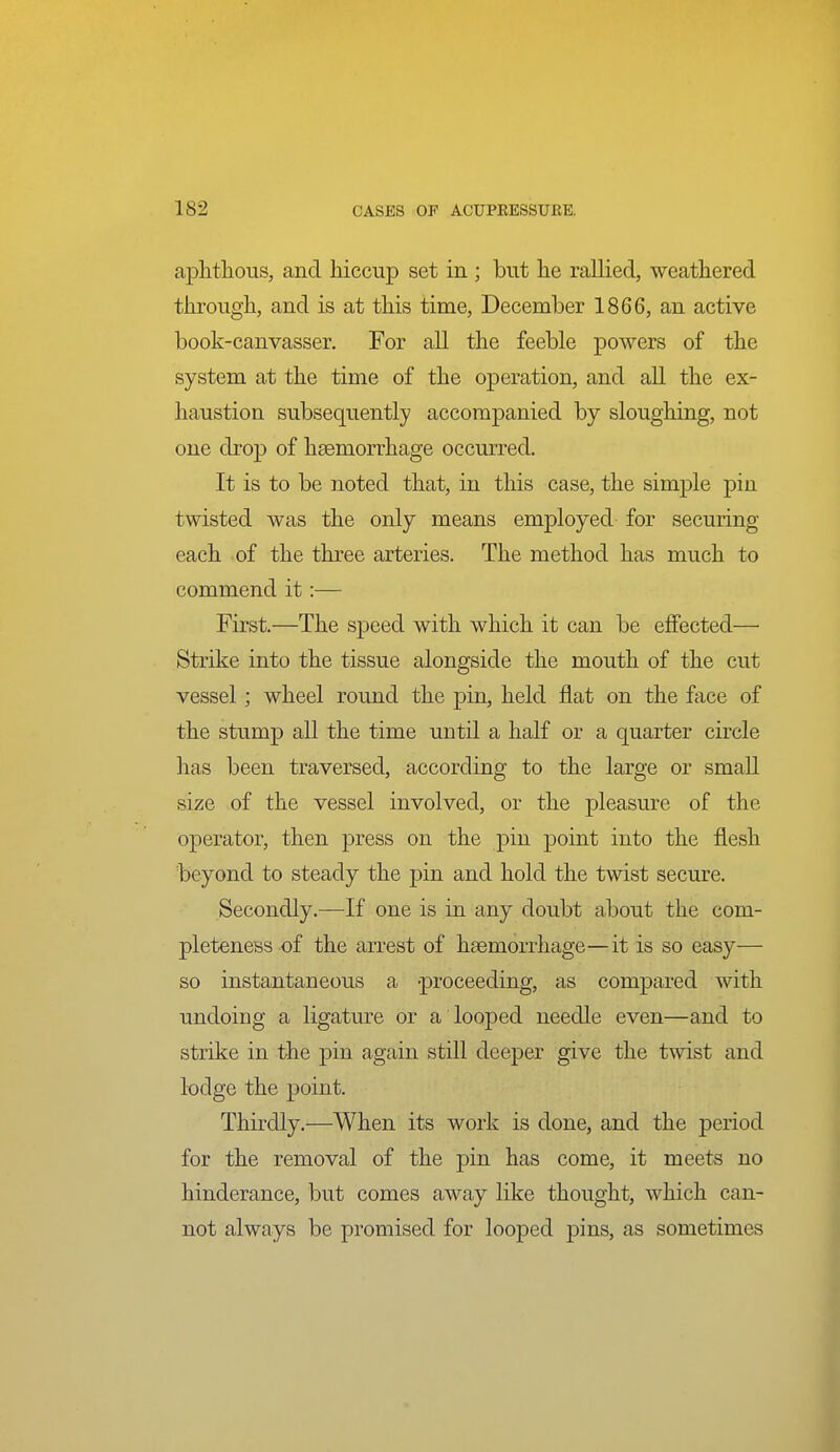 aplitlious, and hiccup set in ; but lie rallied, weathered through, and is at this time, December 1866, an active book-canvasser. For all the feeble powers of the system at the time of the operation, and all the ex- haustion subsequently accompanied by sloughing, not one drop of hsemorrhage occurred. It is to be noted that, in this case, the simple pin twisted was the only means employed for securing each of the three arteries. The method has much to commend it:— First.—The speed with which it can be effected— Strike into the tissue alongside the mouth of the cut vessel; wheel round the pin, held flat on the face of the stump all the time until a half or a quarter circle has been traversed, according to the large or small size of the vessel involved, or the pleasure of the operator, then press on the pin point into the flesh beyond to steady the pin and hold the twist secure. Secondly.—If one is in any doubt about the com- pleteness of the arrest of hsemorrhage—it is so easy— so instantaneous a proceeding, as compared with undoing a ligature or a looped needle even—and to strike in the pin again still deeper give the twist and lodge the point. Thirdly.—When its work is done, and the period for the removal of the pin has come, it meets no hinderance, but comes away like thought, which can- not always be promised for looped pins, as sometimes