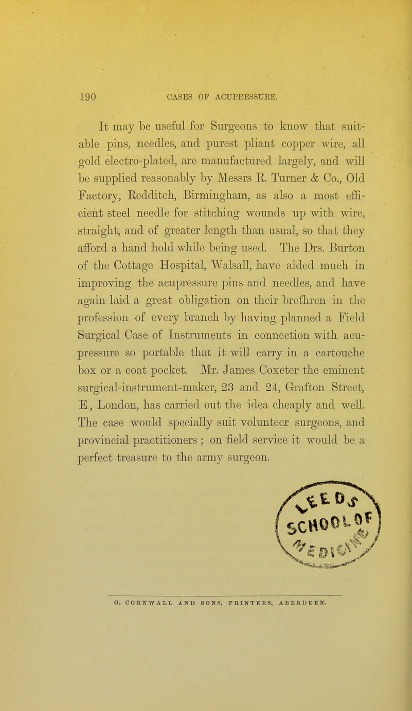 It may be useful for Surgeons to know that suit- able pins, needles, and purest pliant copper wire, all gold electro-plated, are manufactured largely, and will be supplied reasonably by Messrs R. Turner & Co., Old Factory, Eedditcb, Birmingham, as also a most effi- cient steel needle for stitching wounds up with wire, straight, and of greater length than usual, so that they afford a hand hold while being used. The Drs. Burton of the Cottage Hospital, Walsall, have aided much in improving the acujDressure pins and needles, and have again laid a great obligation on their brethren in the profession of every branch by having planned a Field Surgical Case of Instruments in connection with acu- pressure so portable that it will carry in a cartouche box or a coat pocket. Mr. James Coxeter the eminent surgical-instrument-maker, 23 and 24, Grafton Street, E, London, has carried out the idea cheaply and well. The case would specially suit volunteer surgeons, and provincial practitioners ; on field service it would be a perfect treasure to the army surgeon. G. CORlfWALL AND SONS, PKINTER8, ABERDEEN.