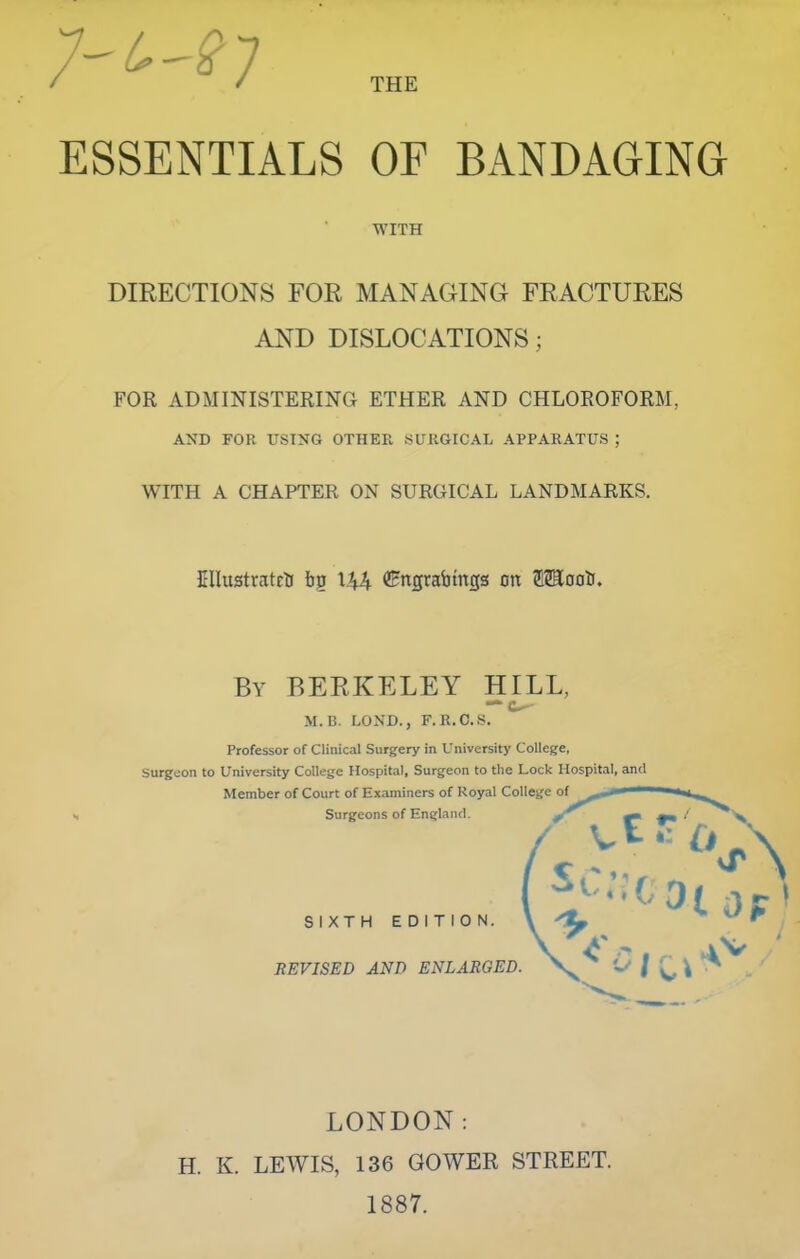 THE ESSENTIALS OF BANDAGING DIRECTIONS FOR MANAGING FRACTURES AND DISLOCATIONS; FOR ADMINISTERING ETHER AND CHLOROFORM, AND FOR USING OTHER SURGICAL APPARATUS ; WITH A CHAPTER ON SURGICAL LANDMARKS. Cllustratcti \\\ ^Hngrabtngs on OToolJ. surgeon to University College Hospital, Surgeon to tlie Lock Hospital, and WITH By BERKELEY HILL, M.B. LOND., F.R.O.S. Professor of Clinical Surgery in University College, Member of Court of Examiners of Royal College of Surgeons of England. ^ SIXTH EDITION. REVISED AND ENLARGED. LONDON: H. K. LEWIS, 136 GOWER STREET. 1887.