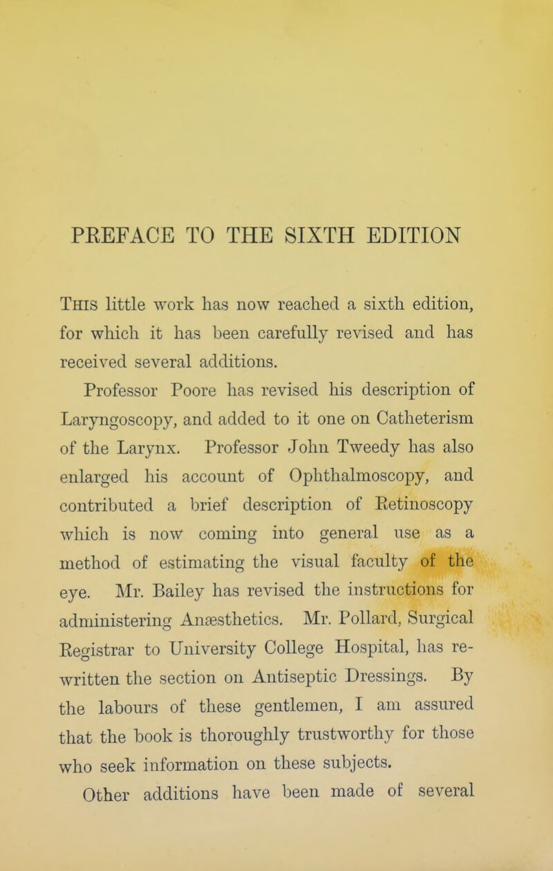 PREFACE TO THE SIXTH EDITION This little work has now reached a sixth edition, for which it has been carefully revised and has received several additions. Professor Poore has revised his description of Laryngoscopy, and added to it one on Catheterism of the Larynx. Professor John Tweedy has also enlarged his account of Ophthalmoscopy, and contributed a brief description of Eetinoscopy which is now coming into general use as a method of estimating the visual faculty of the eye. Mr. Bailey has revised the instructions for administering Anesthetics. Mr. Pollard, Surgical Kegistrar to University College Hospital, has re- written the section on Antiseptic Dressings. By the labours of these gentlemen, I am assured that the book is thoroughly trustworthy for those who seek information on these subjects. Other additions have been made of several