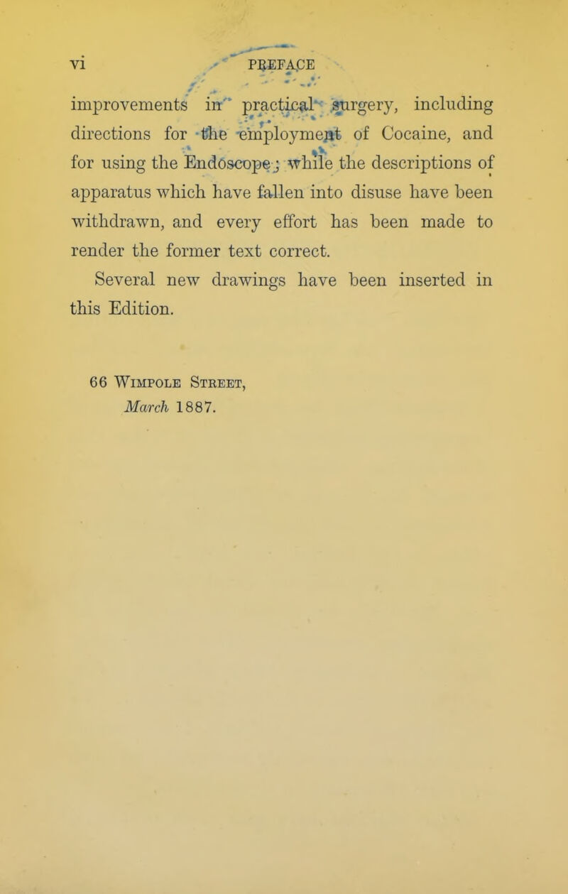improvements in practki^d*^ .arirgery, including directions for -Uhe -einploymejjt of Cocaine, and for using the Endoscope j while the descriptions of apparatus which have fallen into disuse have been withdrawn, and every effort has been made to render the former text correct. Several new drawings have been inserted in this Edition. 66 WiMPOLE Street, March 1887.