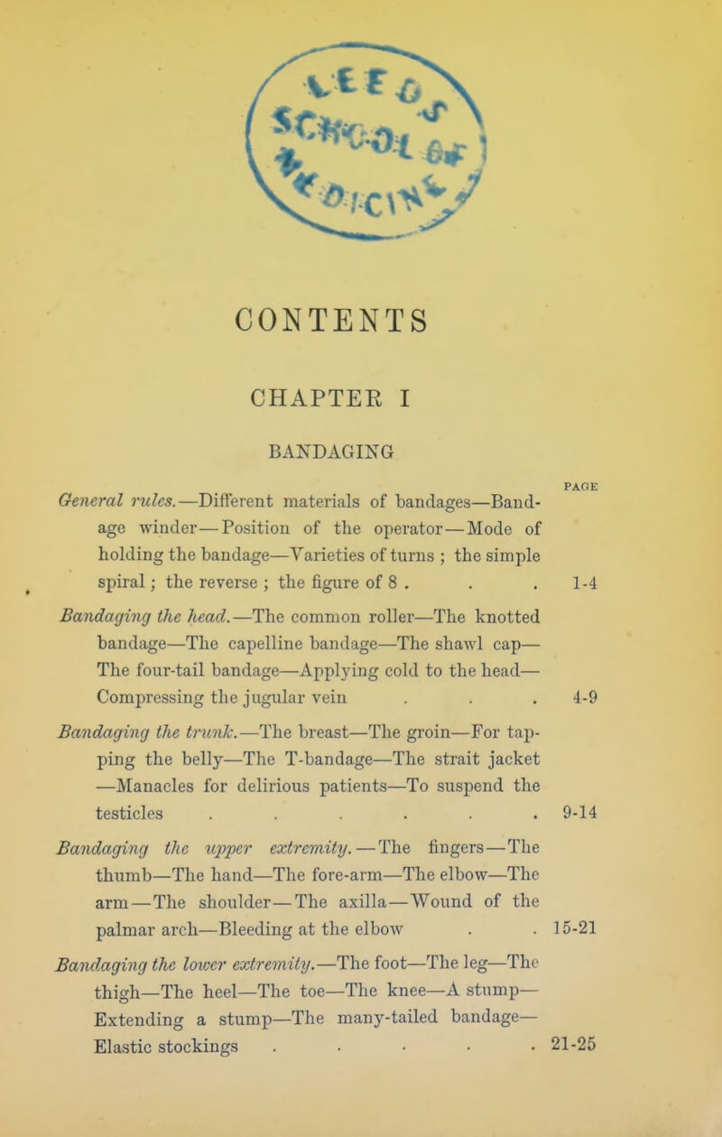 CONTENTS CHAPTER I BANDAGING PAOE General rules.—Different materials of bandages—Band- age winder—Position of the operator—Mode of holding the bandage—Varieties of turns ; the simple spiral; the reverse ; the figure of 8 . . . 1-4 Bandaging the head.—The common roller—The knotted bandage—The capelline bandage—The shawl cap— The four-tail bandage—Applying cold to the head— Compressing the jugular vein . . .4-9 Bandaging the tnmJc.—The breast—The groin—For tap- ping the belly—The T-bandage—The strait jacket —Manacles for delirious patients—To suspend the testicles ...... 9-14 Bandaging the iipper extremity.—The fingers—The thumb—The hand—The fore-arm—The elbow—The arm—The shoulder—The axilla—Wound of the palmar arch—Bleeding at the elbow . . 15-21 Bandaging the lotvcr extreviity.—The foot—The leg—The thigh—The heel—The toe—The knee—A stump- Extending a stump—The many-tailed bandage— Ela.stic stockings ..... 21-25