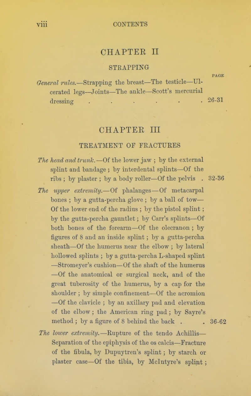 CHAPTER II STRAPPING PAGE General mZes.—Strapping the breast—The testicle—Ul- cerated legs—Joints—The ankle—Scott's mercurial dressing ...... 26-31 CHAPTER III TREATMENT OF FRACTURES The head and trunk.—Of the lower jaw ; by the external splint and bandage ; by interdental splints—Of the ribs ; by x^laster ; by a body roller—Of the pelvis . 3'2-36 The itpper extremity.—Of phalanges—Of metacarpal bones ; by a gutta-percha glove ; by a ball of tow— Of the lower end of the radius ; by the pistol splint ; by the gutta-percha gauntlet; by Carr's splints—Of both bones of the forearm—Of the olecranon ; by figures of 8 and an inside splint ; by a gutta-percha sheath—Of the humerus near the elbow ; by lateral hollowed splints ; by a gutta-percha L-shaped splint —Stromeyer's cushion—Of the shaft of the humerus —Of the anatomical or surgical neck, and of the great tuberosity of the humerus, by a cap for the shoulder ; by simple confinement—Of the acromion —Of the clavicle ; by an axillary pad and elevation of the elbow ; the American ring pad ; by Sayre's method ; by a figure of 8 behind the back . . 36-62 The lower extremity.—Rupture of the tendo Achillis— Separation of the epiphysis of the os calcis—Fracture of the fibula, by Dupuytren's splint; by starch or plaster case—Of the tibia, by Mclutyre's splint ;