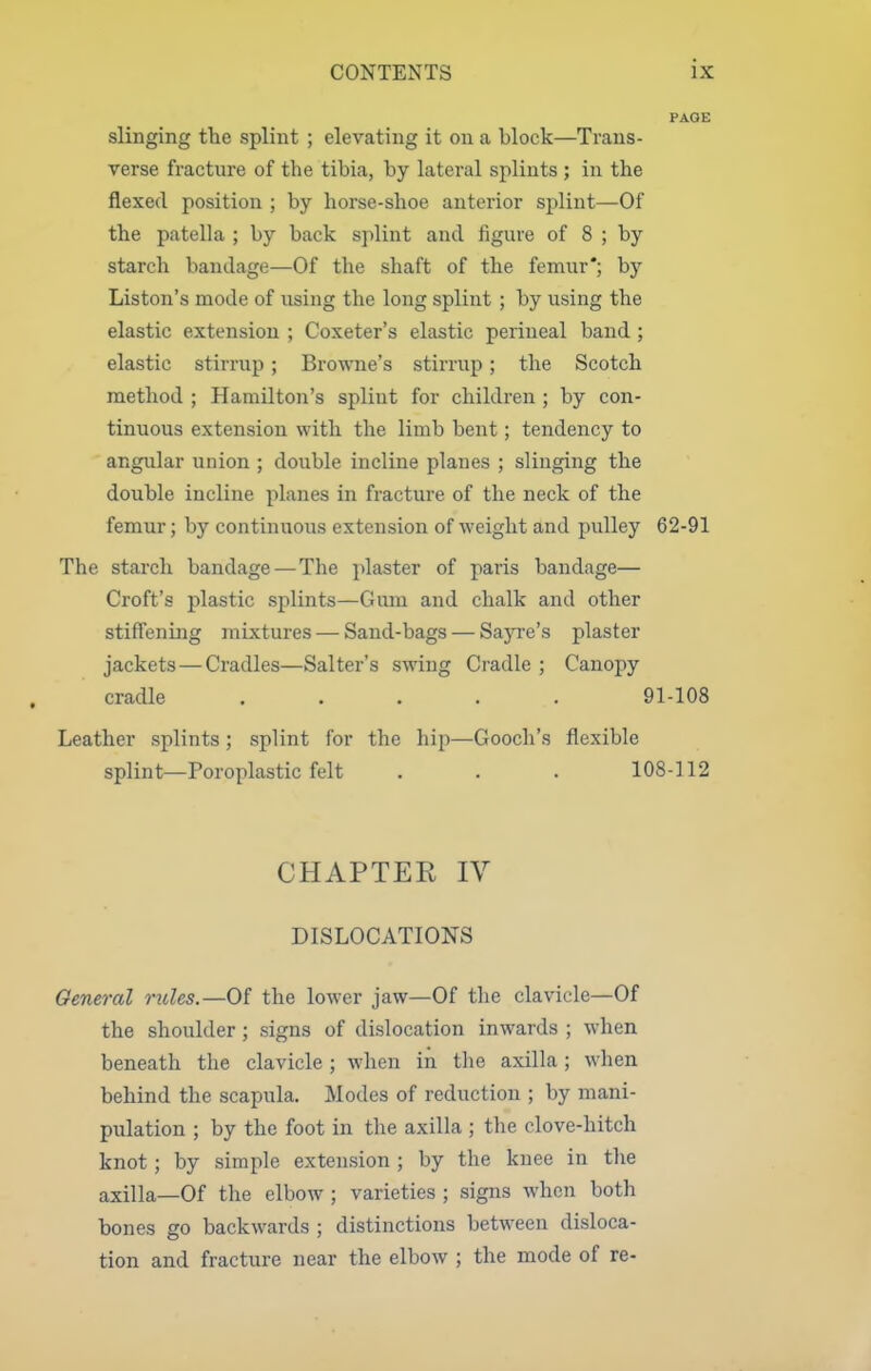 PAGE slinging the splint ; elevating it on a block—Trans- verse fracture of the tibia, by lateral splints ; in the flexed position ; by horse-shoe anterior splint—Of the patella ; by back splint and figure of 8 ; by starch bandage—Of the shaft of the femur*; by Liston's mode of using the long splint ; by using the elastic extension ; Coxeter's elastic perineal band ; elastic stirrup; Browne's stirrup; the Scotch method ; Hamilton's splint for children ; by con- tinuous extension with the limb bent; tendency to angular union ; double incline planes ; slinging the double incline planes in fracture of the neck of the femur; by continuous extension of weight and pulley 62-91 The starch bandage—The plaster of paris bandage— Croft's plastic splints—Gum and chalk and other stiffening mixtures — Sand-bags — Sayi-e's plaster jackets—Cradles—Salter's swing Cradle ; Canopy cradle ..... 91-108 Leather splints ; splint for the hip—Gooch's flexible splint—Poroplastic felt . . . 108-112 CHAPTEK IV DISLOCATIONS General rules.—Of the lower jaw—Of the clavicle—Of the shoulder; signs of dislocation inwards ; when beneath the clavicle ; when in tlie axilla; when behind the scapula. Modes of reduction ; by mani- pulation ; by the foot in the axilla ; the clove-hitch knot; by simple extension ; by the knee in the axilla—Of the elbow ; varieties ; signs when both bones go backwards ; distinctions between disloca- tion and fracture near the elbow ; the mode of re-