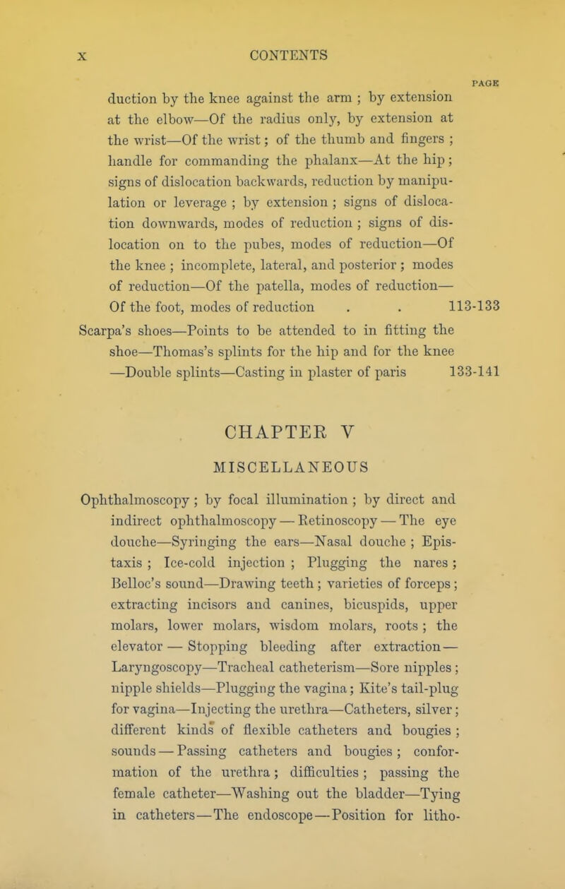 duction by the knee against the arm ; by extension at the elbow—Of the radius only, by extension at the wrist—Of the wrist; of the thumb and fingers ; handle for commanding the phalanx—At the hip; signs of dislocation backwards, reduction by manipu- lation or leverage ; by extension ; signs of disloca- tion downwards, modes of reduction ; signs of dis- location on to the pubes, modes of reduction—Of the knee ; incomplete, lateral, and posterior ; modes of reduction—Of the patella, modes of reduction— Of the foot, modes of reduction . . 113-133 Scarpa's shoes—Points to be attended to in fitting the shoe—Thomas's splints for the hip and for the knee —Double splints—Casting in plaster of paris 133-141 CHAPTER V MISCELLANEOUS Ophthalmoscopy ; by focal illumination ; by direct and indirect ophthalmoscopy — Retinoscopy — The eye douche—Syringing the ears—Nasal douche ; Epis- taxis ; Ice-cold injection ; Plugging the nares; Belloc's sound—Drawing teeth; varieties of forceps; extracting incisors and canines, bicuspids, upper molars, lower molars, wisdom molars, roots ; the elevator — Stopping bleeding after extraction— Laryngoscopy—Tracheal catheterism—Sore nipples; nipple shields—Plugging the vagina; Kite's tail-plug for vagina—Injecting the urethra—Catheters, silver; different kinds of flexible catheters and bougies ; sounds — Passing catheters and bougies ; confor- mation of the urethra; difficulties ; passing the female catheter—Washing out the bladder—Tying in catheters—The endoscope—Position for litho-