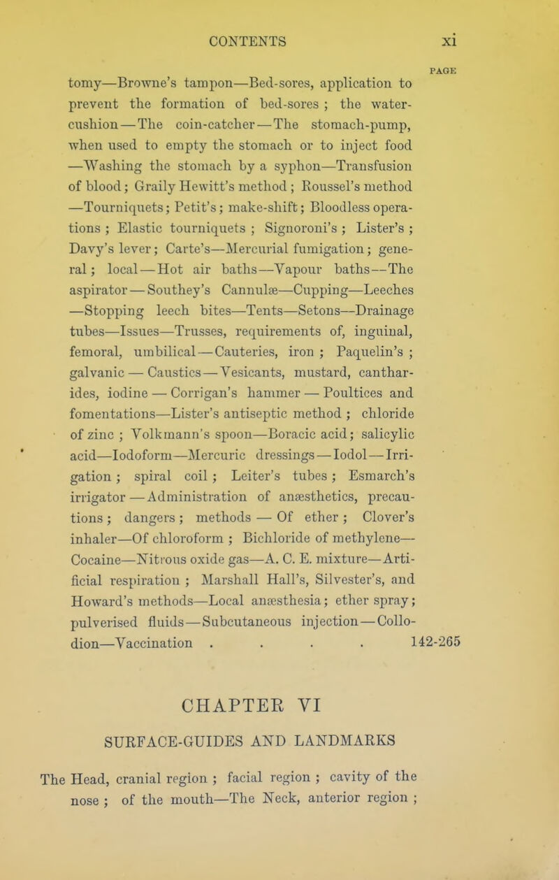 PAGE tomy—Browne's tampon—Bed-sores, application to prevent the formation of bed-sores ; the water- cnshion—The coin-catcher—The stomach-pump, when used to empty the stomach or to inject food —Washing the stomach by a syphon—Transfusion of blood; Graily Hewitt's method ; Roussel's method —Tourniquets; Petit's; make-shift; Bloodless opera- tions ; Elastic tourniquets ; Signoroni's ; Lister's ; Davy's lever; Carte's—Mercurial fumigation; gene- ral ; local—Hot air baths—Vapour baths—The aspirator — Southey's Cannula—Cupping—Leeches —Stopping leech bites—Tents—Setons—Drainage tubes—Issues—Trusses, requirements of, inguinal, femoral, umbilical — Cauteries, iron ; Paquelin's ; galvanic — Caustics — Vesicants, mustard, canthar- ides, iodine — Corrigan's hammer — Poultices and fomentations—Lister's antiseptic method ; chloride of zinc; Volkmann's spoon—Boracicacid; salicylic acid—Iodoform—Mercuric dressings — lodol—Irri- gation ; spiral coil ; Leiter's tubes ; Esmarch's irrigator—Administration of anaesthetics, precau- tions ; dangers ; methods — Of ether ; Clover's inhaler—Of chloroform ; Bichloride of methylene— Cocaine—Nitrous oxide gas—A. C. E. mixture—Arti- ficial respiration ; Marshall Hall's, Silvester's, and Howard's methods—Local ana?sthesia; ether spray; pulverised fluids—Subcutaneous injection — Collo- dion—Vaccination .... 142-265 CHAPTER VI SURFACE-GUIDES AND LANDMARKS The Head, cranial region ; facial region ; cavity of the nose ; of the mouth—The Neck, anterior region ;