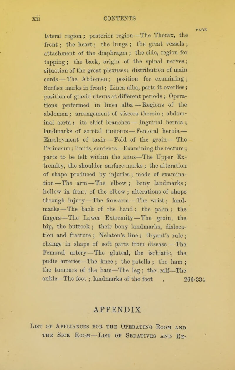 PAGE lateral region ; posterior region—The Thorax, the front ; the heart; the lungs ; the great vessels ; attachment of the diaphragm ; the side, region for tapping; the back, origin of the spinal nerves; situation of the great plexuses; distribution of main cords — The Abdomen ; position for examining ; Surface marks in front; Linea alba, parts it overlies; position of gravid uterus at different periods ; Opera- tions performed in linea alba — Regions of the abdomen ; arrangement of viscera therein ; abdom- inal aorta ; its chief branches — Inguinal hernia ; landmarks of scrotal tumours—Femoral hernia— Employment of taxis —Fold of the groin — The Perinteum; limits, contents—Examining the rectum; parts to be felt within the anus—The Upper Ex- tremity, the shoulder surface-marks ; the alteration of shape produced by injuries ; mode of examina- tion—The arm—The elbow; bony landmarks; hollow in front of the elbow ; alterations of shape through injury—The fore-arm—The wrist; land- marks—The back of the hand ; the palm ; the fingers—The Lower Extremity—The groin, the hip, the buttock ; their bony landmarks, disloca- tion and fracture ; Nekton's line ; Bryant's rule ; change in shape of soft parts from disease — The Femoral artery—The gluteal, the ischiatic, the pudic arteries—The knee ; the patella ; the ham ; the tumours of the ham—The leg ; the calf—The ankle—The foot; landmarks of tlie foot . 266-334 APPENDIX List of Appliances for the Oper,ating Room and THE Sick Room—List of Sedatives and Re-