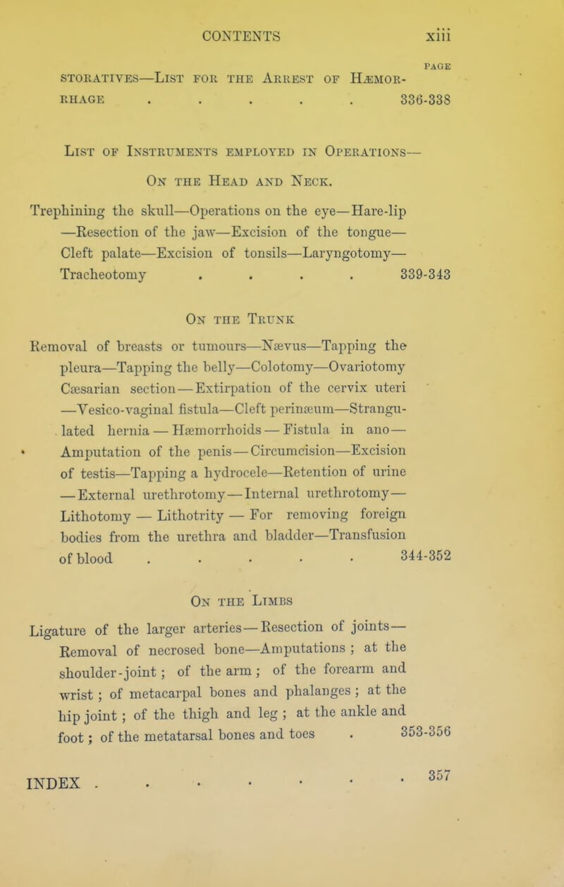 PAGE STORATIVES—LiST FOR THE ArUEST OF HEMOR- RHAGE ..... 336-338 List of Instruments employed in Oferations— On the Head and Neck. Trephiniug the skull—Operatious on the eye—Hai'e-lip —Resection of the jaw—Excision of the tongue— Cleft palate—Excision of tonsils—Laryngotomy— Tracheotomy .... 339-343 On the Trunk Removal of breasts or tumours—Njevus—Tapping the pleura—Tapping the belly—Colotomy—Ovariotomy Caesarian section—Extirpation of the cervix uteri —Vesico-vaginal fistula—Cleft perinseum—Strangii- lated hernia — Haemorrhoids — Fistula in ano— Amputation of the penis—Circumcision—Excision of testis—Tapping a hydrocele—Retention of urine — External urethrotomy—Internal urethrotomy— Lithotomy — Lithotrity — For removing foreign bodies from the urethra and bladder—Transfusion of blood 344-352 On the Limbs Ligature of the larger arteries —Resection of joints- Removal of necrosed bone—Amputations ; at the shoulder-joint; of the arm ; of the forearm and wrist; of metacarpal bones and phalanges ; at the hip joint ; of the thigh and leg ; at the ankle and foot; of the metatarsal bones and toes . 353-356 INDEX