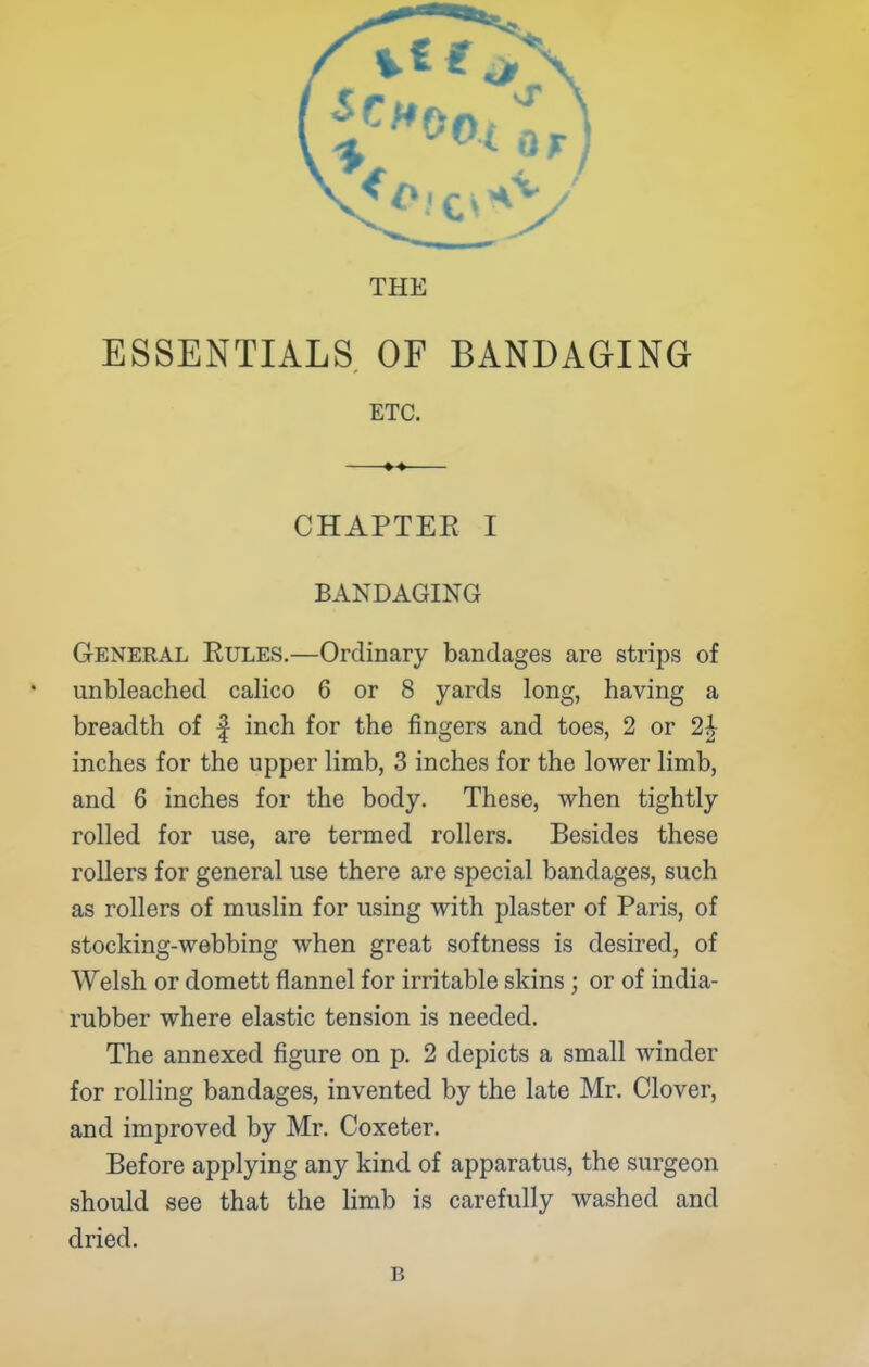 THE ESSENTIALS OF BANDAGING ETC. CHAPTEE I BANDAGING General Eules.—Ordinary bandages are strips of unbleached calico 6 or 8 yards long, having a breadth of f inch for the fingers and toes, 2 or 2| inches for the upper limb, 3 inches for the lower limb, and 6 inches for the body. These, when tightly rolled for use, are termed rollers. Besides these rollers for general use there are special bandages, such as rollers of muslin for using with plaster of Paris, of stocking-webbing when great softness is desired, of Welsh or domett flannel for irritable skins; or of india- rubber where elastic tension is needed. The annexed figure on p. 2 depicts a small winder for rolling bandages, invented by the late Mr. Clover, and improved by Mr. Coxeter. Before applying any kind of apparatus, the surgeon should see that the limb is carefully washed and dried. B