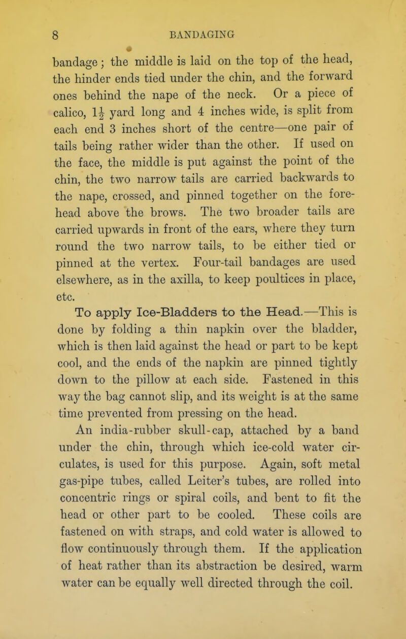 bandage; the middle is laid on the top of the head, the hinder ends tied under the chin, and the forward ones behind the nape of the neck. Or a piece of calico, 1| yard long and 4 inches wide, is split from each end 3 inches short of the centre—one pair of tails being rather wider than the other. If used on the face, the middle is put against the point of the chin, the two narrow tails are carried backwards to the nape, crossed, and pinned together on the fore- head above the brows. The two broader tails are carried upwards in front of the ears, where they turn round the two narrow tails, to be either tied or pinned at the vertex. Four-tail bandages are used elsewhere, as in the axilla, to keep poultices in place, etc. To apply Ice-Bladders to the Head.—This is done by folding a thin napkin over the bladder, which is then laid against the head or part to be kept cool, and the ends of the napkin are pinned tightly down to the pillow at each side. Fastened in this way the bag cannot slip, and its weight is at the same time prevented from pressing on the head. An india-rubber skull-cap, attached by a band under the chin, through which ice-cold water cir- culates, is used for this purpose. Again, soft metal gas-pipe tubes, called Leiter's tubes, are rolled into concentric rings or spiral coils, and bent to fit the head or other part to be cooled. These coils are fastened on with straps, and cold water is allowed to flow continuously through them. If the application of heat rather than its abstraction be desired, warm water can be equally well directed through the coil.
