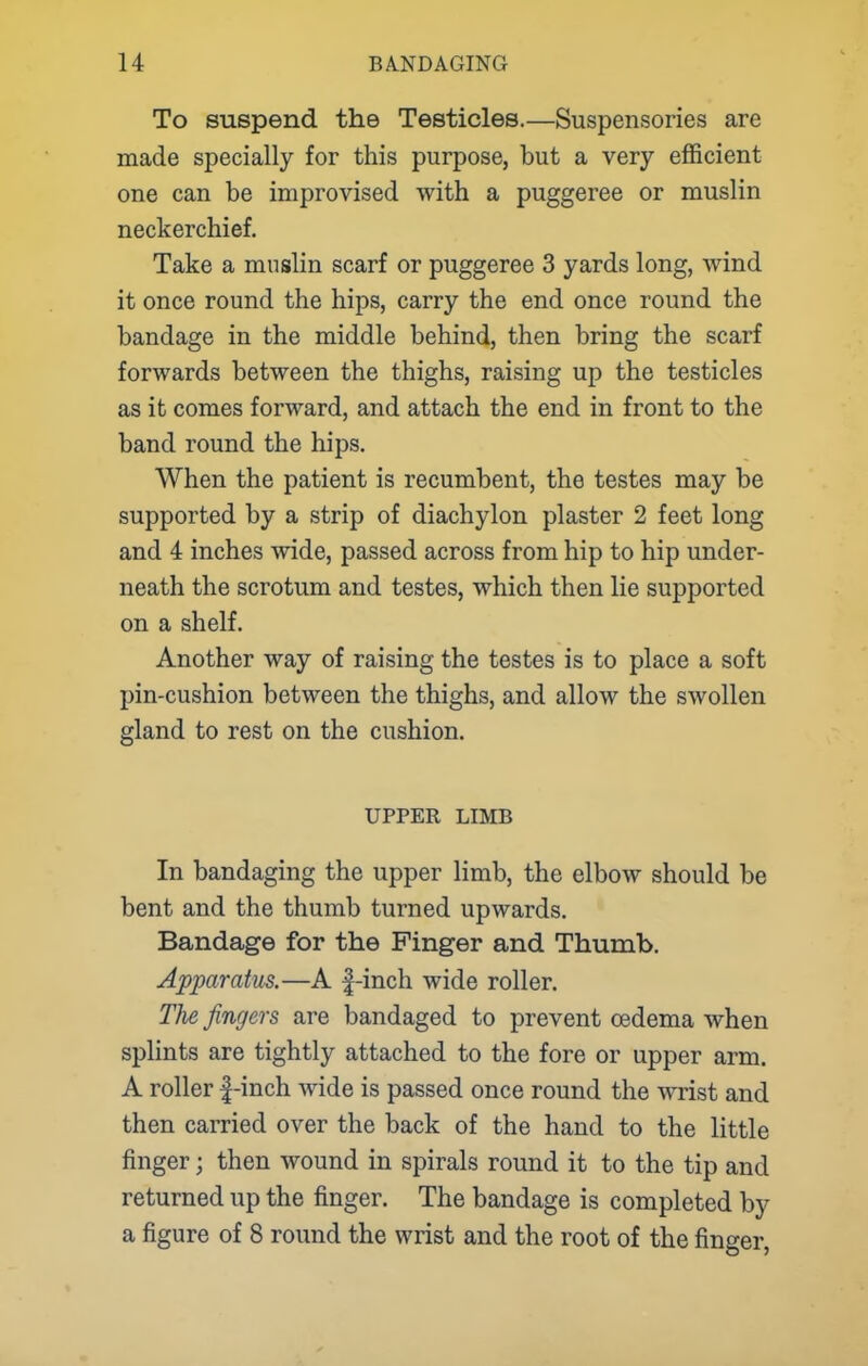 To suspend the Testicles.—Suspensories are made specially for this purpose, but a very efficient one can be improvised with a puggeree or muslin neckerchief. Take a muslin scarf or puggeree 3 yards long, wind it once round the hips, carry the end once round the bandage in the middle behind, then bring the scarf forwards between the thighs, raising up the testicles as it comes forward, and attach the end in front to the band round the hips. When the patient is recumbent, the testes may be supported by a strip of diachylon plaster 2 feet long and 4 inches wide, passed across from hip to hip under- neath the scrotum and testes, which then lie supported on a shelf. Another way of raising the testes is to place a soft pin-cushion between the thighs, and allow the swollen gland to rest on the cushion. UPPER LIMB In bandaging the upper limb, the elbow should be bent and the thumb turned upwards. Bandage for the Finger and Thumb. Apparatus.—A |-inch wide roller. The fingers are bandaged to prevent oedema when splints are tightly attached to the fore or upper arm. A roller f-inch wide is passed once round the wrist and then carried over the back of the hand to the little finger; then wound in spirals round it to the tip and returned up the finger. The bandage is completed by a figure of 8 round the wrist and the root of the finger,