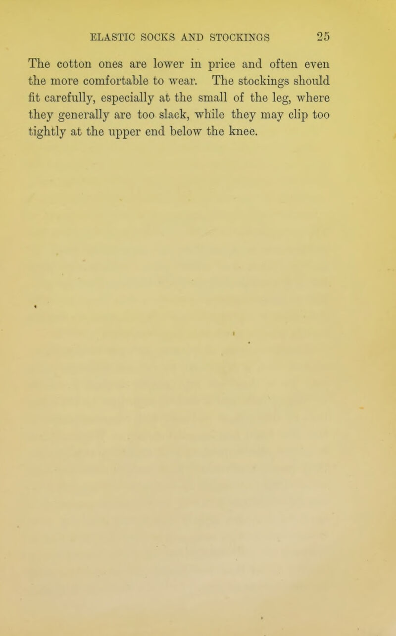 The cotton ones are lower in price and often even the more comfortable to wear. The stockings should fit carefully, especially at the small of the leg, where they generally are too slack, while they may clip too tightly at the upper end below the knee.