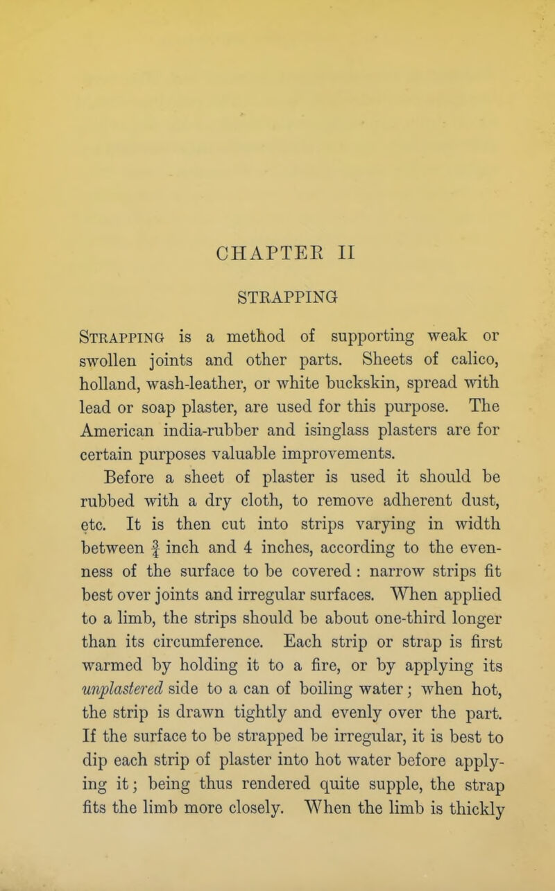 STRAPPING Strapping is a method of supporting weak or swollen joints and other parts. Sheets of calico, holland, wash-leather, or white buckskin, spread with lead or soap plaster, are used for this purpose. The American india-rubber and isinglass plasters are for certain purposes valuable improvements. Before a sheet of plaster is used it should be rubbed with a dry cloth, to remove adherent dust, etc. It is then cut into strips varying in width between f inch and 4 inches, according to the even- ness of the surface to be covered : narrow strips fit best over joints and irregular surfaces. When applied to a limb, the strips should be about one-third longer than its circumference. Each strip or strap is first warmed by holding it to a fire, or by applying its unplastered side to a can of boiling water; when hot, the strip is drawn tightly and evenly over the part. If the surface to be strapped be irregular, it is best to dip each strip of plaster into hot water before apply- ing it; being thus rendered quite supple, the strap fits the limb more closely. When the limb is thickly