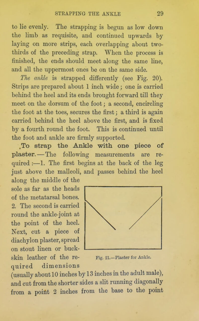 to lie evenly. The strapping is begun as low down the limb as requisite, and continued upwards by- laying on more strips, each overlapping about two- thirds of the preceding strap. When the process is finished, the ends should meet along the same line, and all the uppermost ones be on the same side. The ankle is strapped differently (see Fig. 20). Strips are prepared about 1 inch wide; one is carried behind the heel and its ends brought forward till they meet on the dorsum of the foot; a second, encircling the foot at the toes, secures the first; a third is again carried behind the heel above the first, and is fixed by a fourth round the foot. This is continued until the foot and ankle are firmly supported. .To strap the Ankle with one piece of plaster.—The following measurements are re- quired :—1. The first begins at the back of the leg just above the malleoli, and passes behind the heel along the middle of the sole as far as the heads of the metatarsal bones. 2. The second is carried round the ankle-joint at the point of the heel. Next, cut a piece of diachylon plaster, spread on stout linen or buck- skin leather of the re- Fig. 21.—Piaster for Ankle. quired dimensions (usually about 10 inches by 13 inches in the adult male), and cut from the shorter sides a slit running diagonally from a poiilt 2 inches from the base to the point