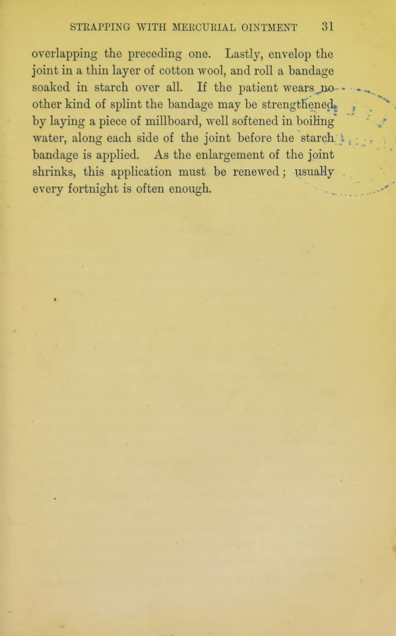 overlapping the preceding one. Lastly, envelop the joint in a thin layer of cotton wool, and roll a bandage soaked in starch over all. If the patient Avears joa- - other kind of splint the bandage may be strengthened* by laying a piece of millboard, well softened in boiling* water, along each side of the joint before the starch, i bandage is applied. As the enlargement of the joint shrinks, this application must be renewed; usual-ly every fortnight is often enough.