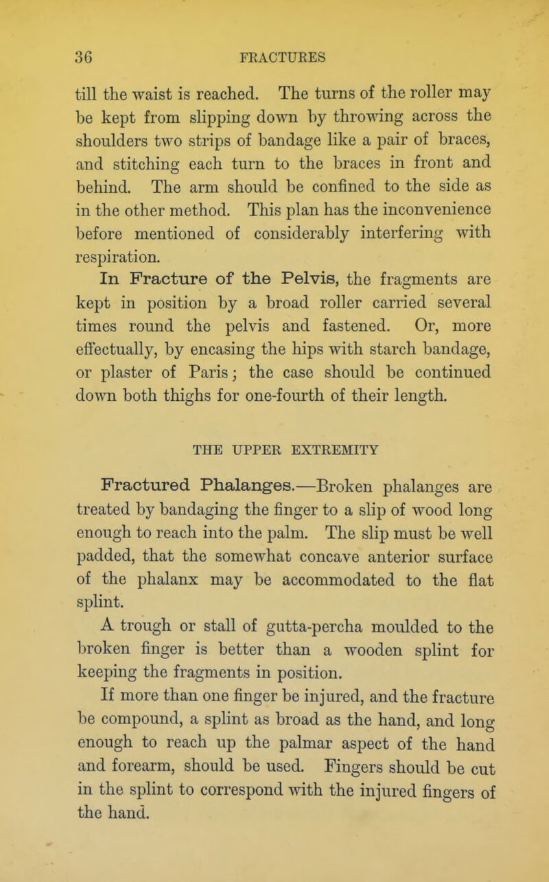 till the waist is reached. The turns of the roller may be kept from slipping down by throwing across the shoulders two strips of bandage like a pair of braces, and stitching each turn to the braces in front and behind. The arm should be confined to the side as in the other method. This plan has the inconvenience before mentioned of considerably interfering with respiration. In Fracture of the Pelvis, the fragments are kept in position by a broad roller carried several times round the pelvis and fastened. Or, more effectually, by encasing the hips with starch bandage, or plaster of Paris; the case should be continued down both thighs for one-fourth of their length. THE UPPER EXTREMITY Fractured Phalanges.—Broken phalanges are treated by bandaging the finger to a slip of wood long enough to reach into the palm. The slip must be well padded, that the somewhat concave anterior surface of the phalanx may be accommodated to the fiat splint. A trough or stall of gutta-percha moulded to the broken finger is better than a wooden splint for keeping the fragments in position. If more than one finger be injured, and the fracture be compound, a splint as broad as the hand, and long enough to reach up the palmar aspect of the hand and forearm, should be used. Fingers should be cut in the splint to correspond with the injured fingers of the hand.