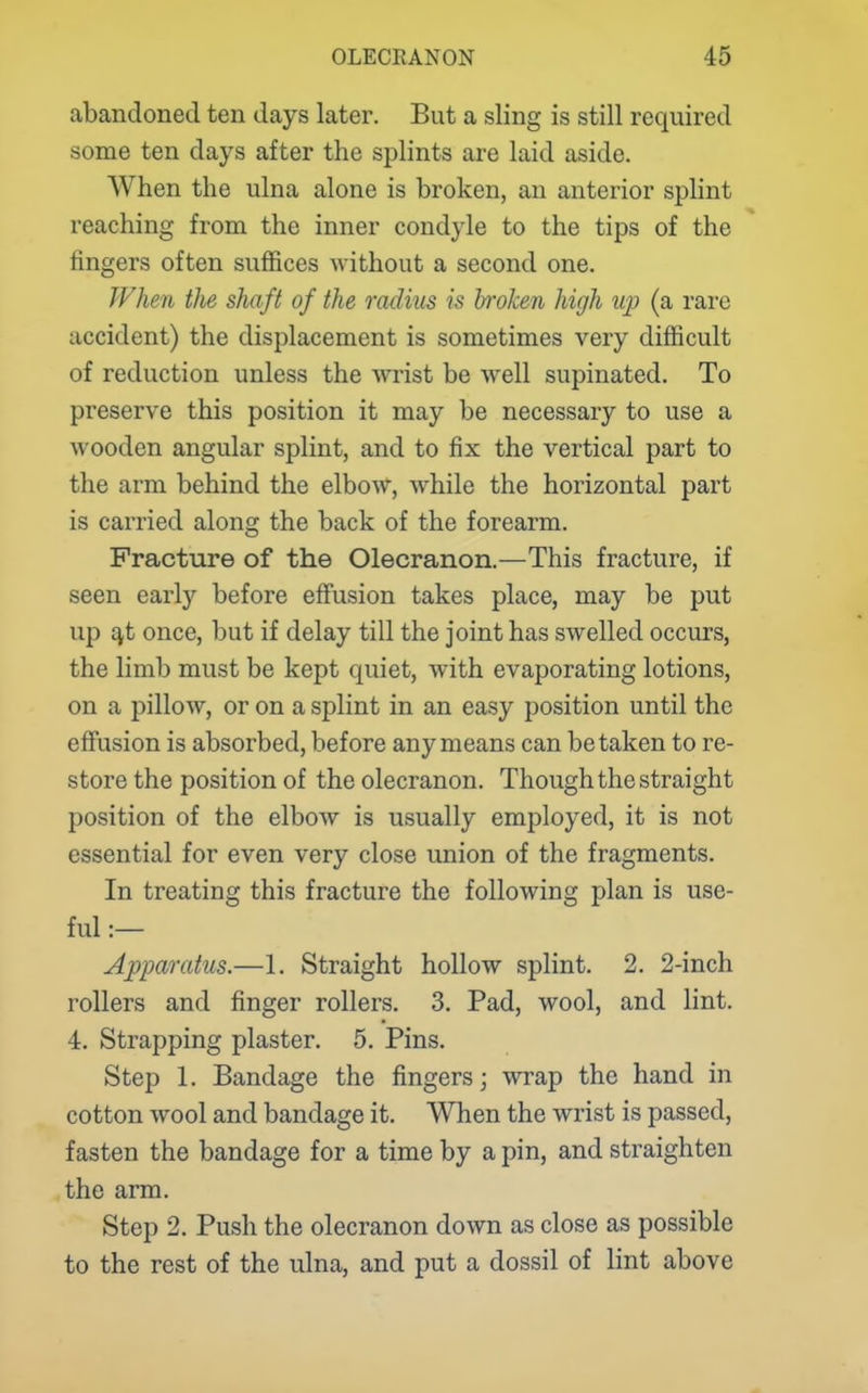 abandoned ten days later. But a sling is still required some ten days after the splints are laid aside. When the ulna alone is broken, an anterior splint reaching from the inner condyle to the tips of the fingers often suffices without a second one. ?Vhen tlie shaft of the radius is broken high up (a rare accident) the displacement is sometimes very difficult of reduction unless the wrist be well supinated. To preserve this position it may be necessary to use a wooden angular splint, and to fix the vertical part to the arm behind the elbow, while the horizontal part is carried along the back of the forearm. Fracture of the Olecranon.—This fracture, if seen early before effusion takes place, may be put up £vt once, but if delay till the joint has swelled occurs, the limb must be kept quiet, with evaporating lotions, on a pillow, or on a splint in an easy position until the effusion is absorbed, before any means can betaken to re- store the position of the olecranon. Though the straight position of the elbow is usually employed, it is not essential for even very close union of the fragments. In treating this fracture the following plan is use- ful :— Apparatus.—1. Straight hollow splint. 2. 2-inch rollers and finger rollers. 3. Pad, wool, and lint. 4. Strapping plaster. 5. Pins. Step 1. Bandage the fingers; wrap the hand in cotton wool and bandage it. When the wrist is passed, fasten the bandage for a time by a pin, and straighten the arm. Step 2. Push the olecranon down as close as possible to the rest of the ulna, and put a dossil of lint above