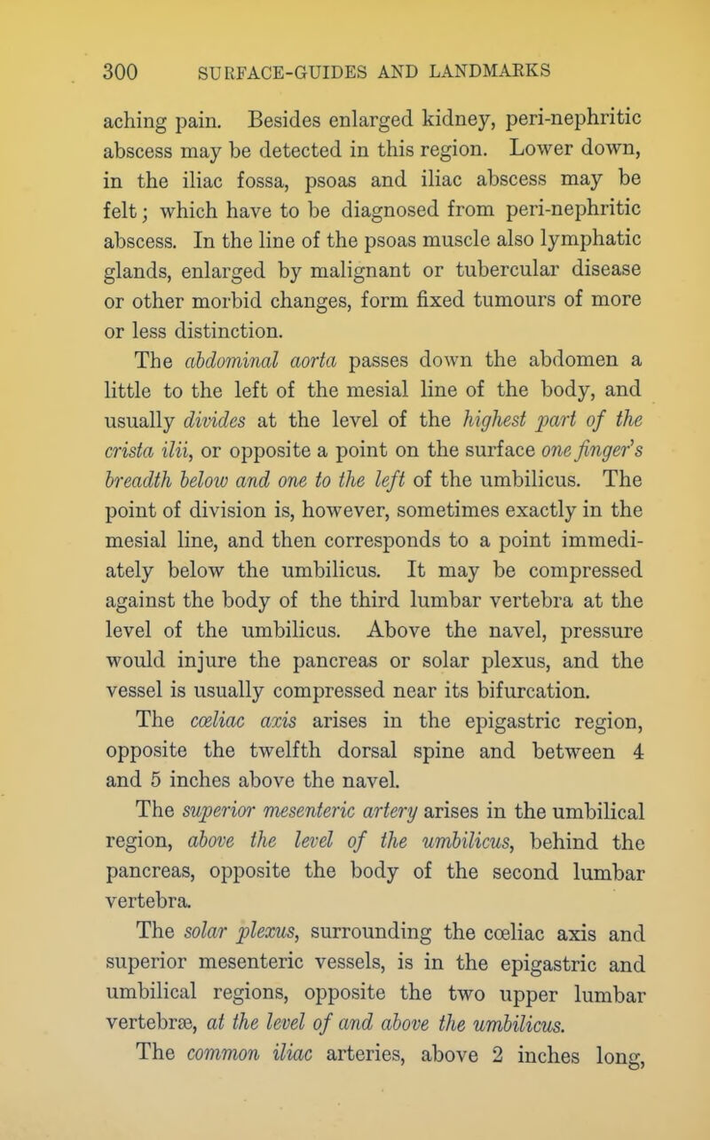 aching pain. Besides enlarged kidney, peri-nephritic abscess may be detected in this region. Lower down, in the iliac fossa, psoas and iliac abscess may be felt; which have to be diagnosed from peri-nephritic abscess. In the line of the psoas muscle also lymphatic glands, enlarged by malignant or tubercular disease or other morbid changes, form fixed tumours of more or less distinction. The abdominal aorta passes down the abdomen a little to the left of the mesial line of the body, and usually divides at the level of the highest part of the crista ilii, or opposite a point on the surface one finger's breadth beloio and one to the left of the umbilicus. The point of division is, however, sometimes exactly in the mesial line, and then corresponds to a point immedi- ately below the umbilicus. It may be compressed against the body of the third lumbar vertebra at the level of the umbilicus. Above the navel, pressure would injure the pancreas or solar plexus, and the vessel is usually compressed near its bifurcation. The coeliac axis arises in the epigastric region, opposite the twelfth dorsal spine and between 4 and 5 inches above the navel. The superior mesenteric artery arises in the umbilical region, above the level of the umbilicus, behind the pancreas, opposite the body of the second lumbar vertebra. The solar plexus, surrounding the coeliac axis and superior mesenteric vessels, is in the epigastric and umbilical regions, opposite the two upper lumbar vertebrae, at the level of and above the umbilicus. The common iliac arteries, above 2 inches long,