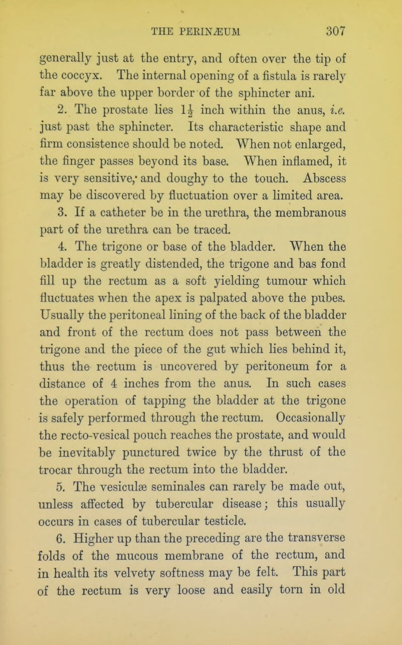 generally just at the entry, and often over the tip of the coccyx. The internal opening of a fistula is rarely far above the upper border of the sphincter ani. 2. The prostate lies inch within the anus, i.e. just past the sphincter. Its characteristic shape and firm consistence should be noted. When not enlarged, the finger passes beyond its base. When inflamed, it is very sensitive,' and doughy to the touch. Abscess may be discovered by fluctuation over a limited area. 3. If a catheter be in the urethra, the membranous part of the urethra can be traced. 4. The trigone or base of the bladder. When the bladder is greatly distended, the trigone and bas fond fill up the rectum as a soft yielding tumour which fluctuates when the apex is palpated above the pubes. Usually the peritoneal lining of the back of the bladder and front of the rectum does not pass between the trigone and the piece of the gut which lies behind it, thus the rectum is uncovered by peritoneum for a distance of 4 inches from the anus. In such cases the operation of tapping the bladder at the trigone is safely performed through the rectum. Occasionally the recto-vesical pouch reaches the prostate, and would be inevitably punctured twice by the thrust of the trocar through the rectum into the bladder. 5. The vesiculse seminales can rarely be made out, unless alFected by tubercular disease; this usually occurs in cases of tubercular testicle. 6. Higher up than the preceding are the transverse folds of the mucous membrane of the rectum, and in health its velvety softness may be felt. This part of the rectum is very loose and easily torn in old