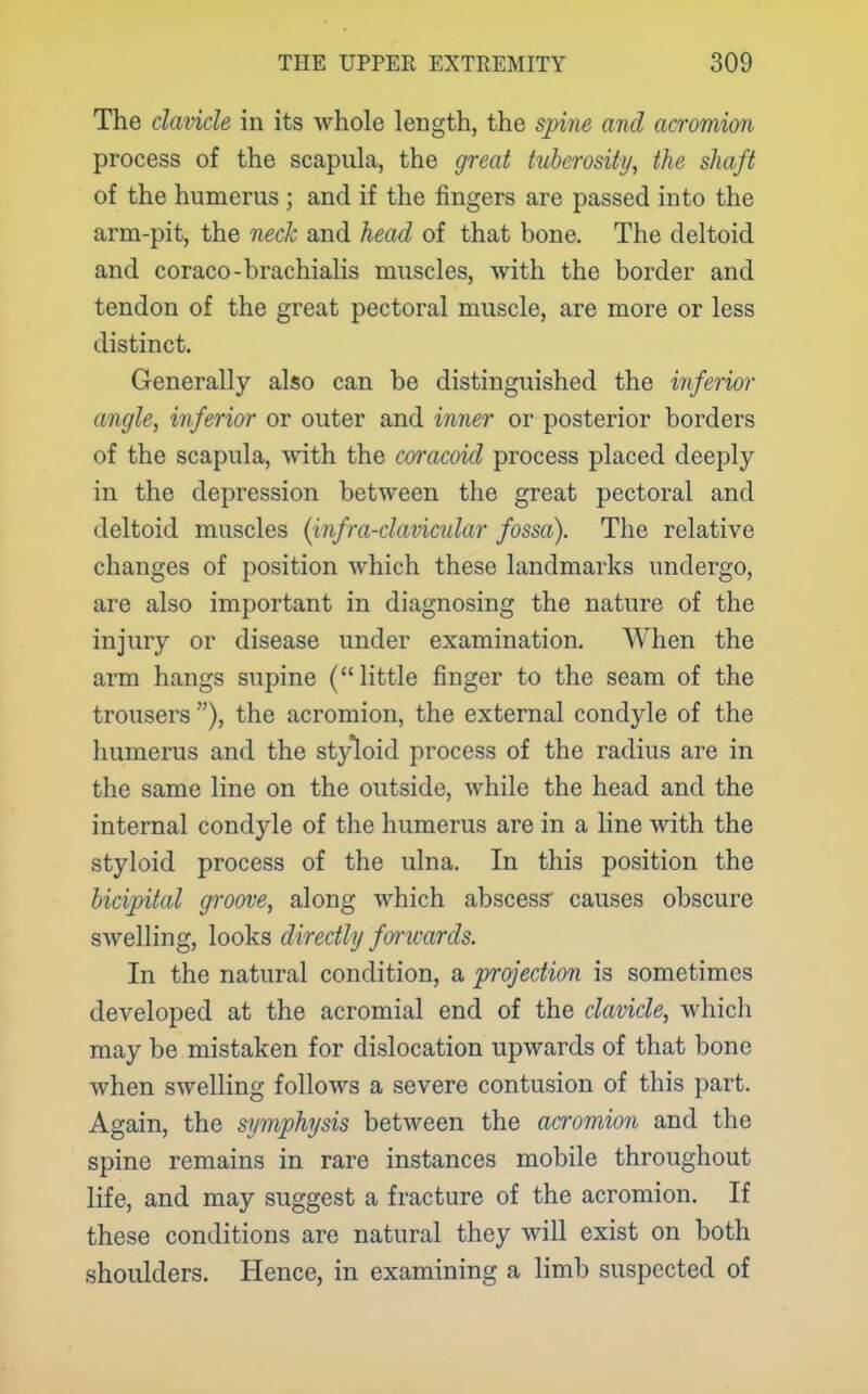 The clavicle in its whole length, the spine and acromion process of the scapula, the great tuberosity, the shaft of the humerus ; and if the fingers are passed into the arm-pit, the neck and head of that bone. The deltoid and coraco-brachialis muscles, with the border and tendon of the great pectoral muscle, are more or less distinct. Generally also can be distinguished the inferior angle, inferior or outer and inner or posterior borders of the scapula, with the coracoid process placed deeply in the depression between the great pectoral and deltoid muscles {infra-clavicular fossa). The relative changes of position which these landmarks undergo, are also important in diagnosing the nature of the injury or disease under examination. When the arm hangs supine (little finger to the seam of the trousers ), the acromion, the external condyle of the humerus and the styloid process of the radius are in the same line on the outside, while the head and the internal condyle of the humerus are in a line with the styloid process of the ulna. In this position the bicipital groove, along which abscess causes obscure swelling, looks directly fortvards. In the natural condition, a projection is sometimes developed at the acromial end of the clavicle, which may be mistaken for dislocation upwards of that bone when swelling follows a severe contusion of this part. Again, the symphysis between the acromion and the spine remains in rare instances mobile throughout life, and may suggest a fracture of the acromion. If these conditions are natural they will exist on both shoulders. Hence, in examining a limb suspected of