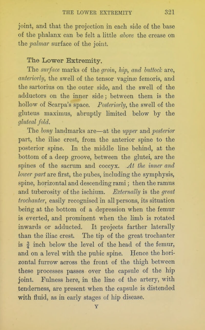 joint, and that the projection in each side of the base of the phalanx can be felt a little abc/ve the crease on the palmar surface of the joint. The Lower Extremity. The surface marks of the groin, hip, and huttock are, anteriorly, the swell of the tensor vaginae femoris, and the sartorius on the outer side, and the swell of the adductors on the inner side; between them is the hollow of Scarpa's space. Posteriorly, the swell of the gluteus maximus, abruptly limited below by the gluteal fold. The bony landmarks are—at the upper and posterior part, the iliac crest, from the anterior spine to the posterior spine. In the middle line behind, at the bottom of a deep groove, between the glutei, are the spines of the sacrum and coccyx. At the inner and lower part are first, the pubes, including the symphysis, spine, horizontal and descending rami; then the ramus and tuberosity of the ischium. Externally is the great trochanter, easily recognised in all persons, its situation being at the bottom of a depression when the femur is everted, and prominent when the limb is rotated inwards or adducted. It projects farther laterally than the iliac crest. The tip of the great trochanter is f inch below the level of the head of the femur, and on a level with the pubic spine. Hence the hori- zontal furrow across the front of the thigh between these processes passes over the capsule of the hip joint. Fulness here, in the line of the artery, with tenderness, are present when the capsule is distended with fluid, as in early stages of hip disease. Y